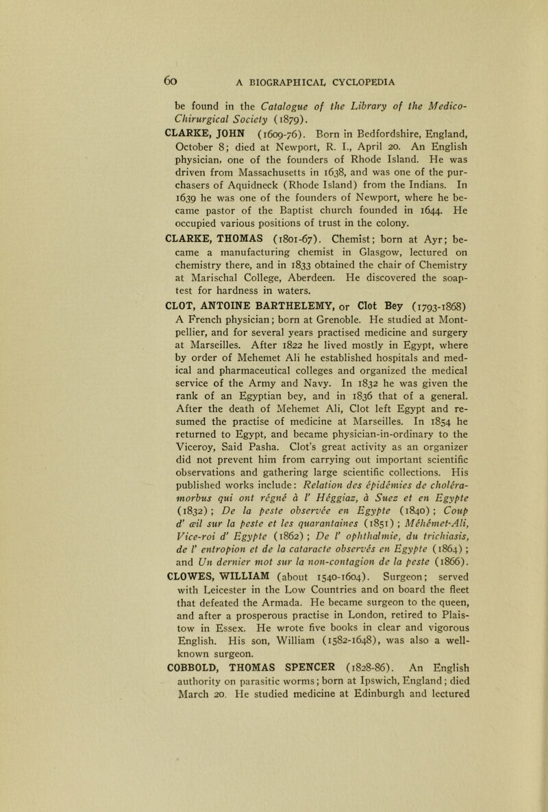 be found in the Catalogue of the Library of the Medico- Chirurgical Society (1879). CLARKE, JOHN (1609-76). Born in Bedfordshire, England, October 8; died at Newport, R. I., April 20. An English physician, one of the founders of Rhode Island. He was driven from Massachusetts in 1638, and was one of the pur- chasers of Aquidneck (Rhode Island) from the Indians. In 1639 he was one of the founders of Newport, where he be- came pastor of the Baptist church founded in 1644. He occupied various positions of trust in the colony. CLARKE, THOMAS (1801-67). Chemist; born at Ayr; be- came a manufacturing chemist in Glasgow, lectured on chemistry there, and in 1833 obtained the chair of Chemistry at Marischal College, Aberdeen. He discovered the soap- test for hardness in waters. CLOT, ANTOINE BARTHELEMY, or Clot Bey (1793-1868) A French physician; born at Grenoble. He studied at Mont- pellier, and for several years practised medicine and surgery at Marseilles. After 1822 he lived mostly in Egypt, where by order of Mehemet AH he established hospitals and med- ical and pharmaceutical colleges and organized the medical service of the Army and Navy. In 1832 he was given the rank of an Egyptian bey, and in 1836 that of a general. After the death of Mehemet Ali, Clot left Egypt and re- sumed the practise of medicine at Marseilles. In 1854 he returned to Egypt, and became physician-in-ordinary to the Viceroy, Said Pasha. Clot’s great activity as an organizer did not prevent him from carrying out important scientific observations and gathering large scientific collections. His published works include: Relation des epidemies de cholera- morbus qui ont regne d V Heggiaz, a Suez et en Bgypte (1832) ; De la peste observee en Bgypte (1840) ; Coup d’ ail sur la peste et les quarantaines (1851) ; Mehemet-Ali, Vice-roi d’ Bgypte (1862) ; De I’ ophthalmie, du trichiasis, de I’ entropion et de la cataracte observes en Bgypte (1864) ; and Un dernier mot sur la non-contagion de la peste (1866). CLOWES, WILLIAM (about 1540-1604). Surgeon; served with Leicester in the Low Countries and on board the fleet that defeated the Armada. He became surgeon to the queen, and after a prosperous practise in London, retired to Plais- tow in Essex. He wrote five books in clear and vigorous English. His son, William (1582-1648), was also a well- known surgeon. COBBOLD, THOMAS SPENCER (1828-86). An English authority on parasitic worms; born at Ipswich, England; died March 20, He studied medicine at Edinburgh and lectured