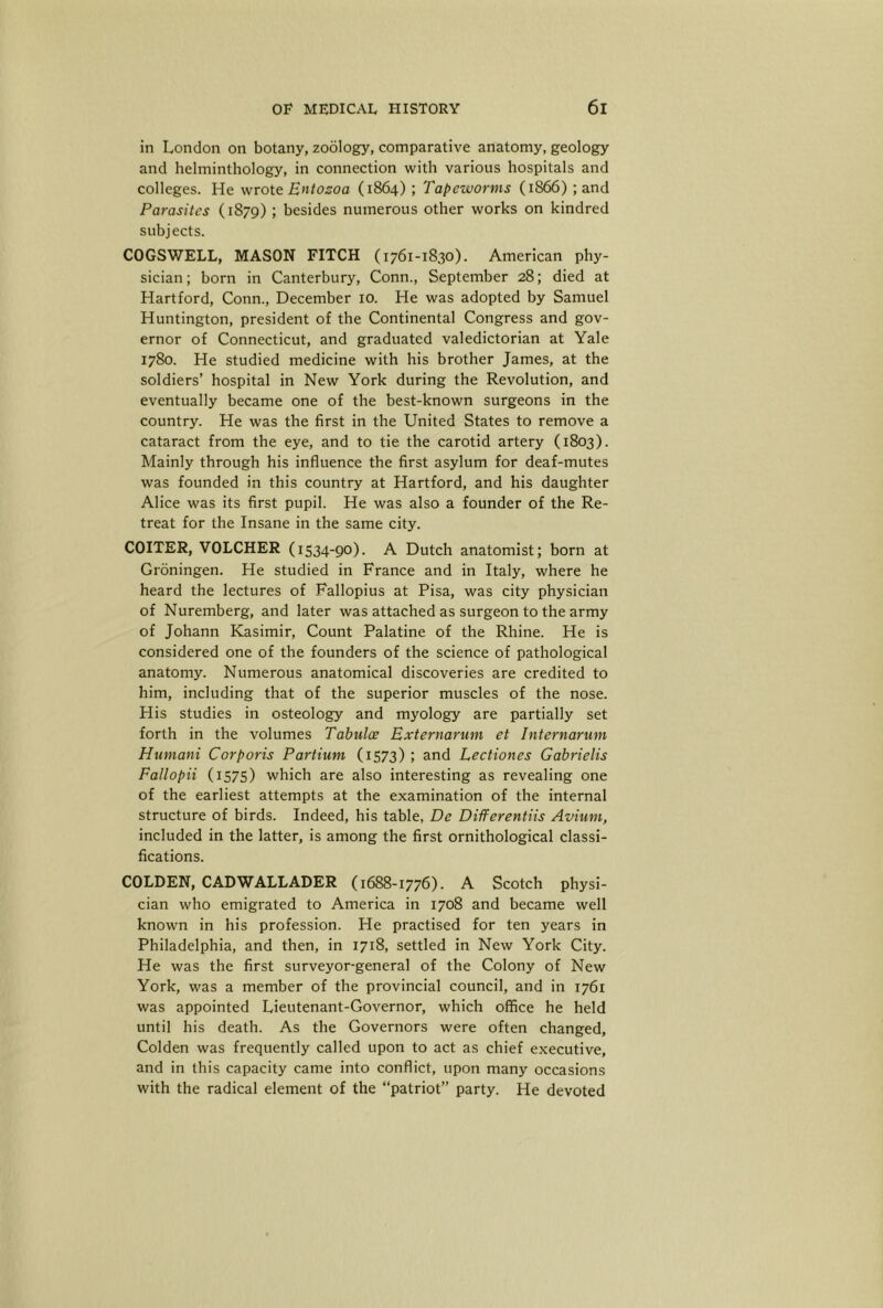 in London on botany, zoology, comparative anatomy, geology and helminthology, in connection with various hospitals and colleges. He wxoit Entozoa (1864) ; Tapeworms (1866) ; and Parasites (1879) ; besides numerous other works on kindred subjects. COGSWELL, MASON FITCH (1761-1830). American phy- sician; born in Canterbury, Conn., September 28; died at Hartford, Conn., December 10. He was adopted by Samuel Huntington, president of the Continental Congress and gov- ernor of Connecticut, and graduated valedictorian at Yale 1780. He studied medicine with his brother James, at the soldiers’ hospital in New York during the Revolution, and eventually became one of the best-known surgeons in the country. He was the first in the United States to remove a cataract from the eye, and to tie the carotid artery (1803). Mainly through his influence the first asylum for deaf-mutes was founded in this country at Hartford, and his daughter Alice was its first pupil. He was also a founder of the Re- treat for the Insane in the same city. COITER, VOLCHER (1534-90). A Dutch anatomist; born at Groningen. He studied in France and in Italy, where he heard the lectures of Fallopius at Pisa, was city physician of Nuremberg, and later was attached as surgeon to the army of Johann Kasimir, Count Palatine of the Rhine. He is considered one of the founders of the science of pathological anatomy. Numerous anatomical discoveries are credited to him, including that of the superior muscles of the nose. His studies in osteology and myology are partially set forth in the volumes Tabulae Externarum et Internarum Humani Corporis Partium (1573) ; and Lectiones Gabrielis Fallopii (1575) which are also interesting as revealing one of the earliest attempts at the examination of the internal structure of birds. Indeed, his table, De Differentiis Avium, included in the latter, is among the first ornithological classi- fications. GOLDEN, CADWALLADER (1688-1776). A Scotch physi- cian who emigrated to America in 1708 and became well known in his profession. He practised for ten years in Philadelphia, and then, in 1718, settled in New York City. He was the first surveyor-general of the Colony of New York, was a member of the provincial council, and in 1761 was appointed Lieutenant-Governor, which office he held until his death. As the Governors were often changed. Golden was frequently called upon to act as chief executive, and in this capacity came into conflict, upon many occasions with the radical element of the “patriot” party. He devoted