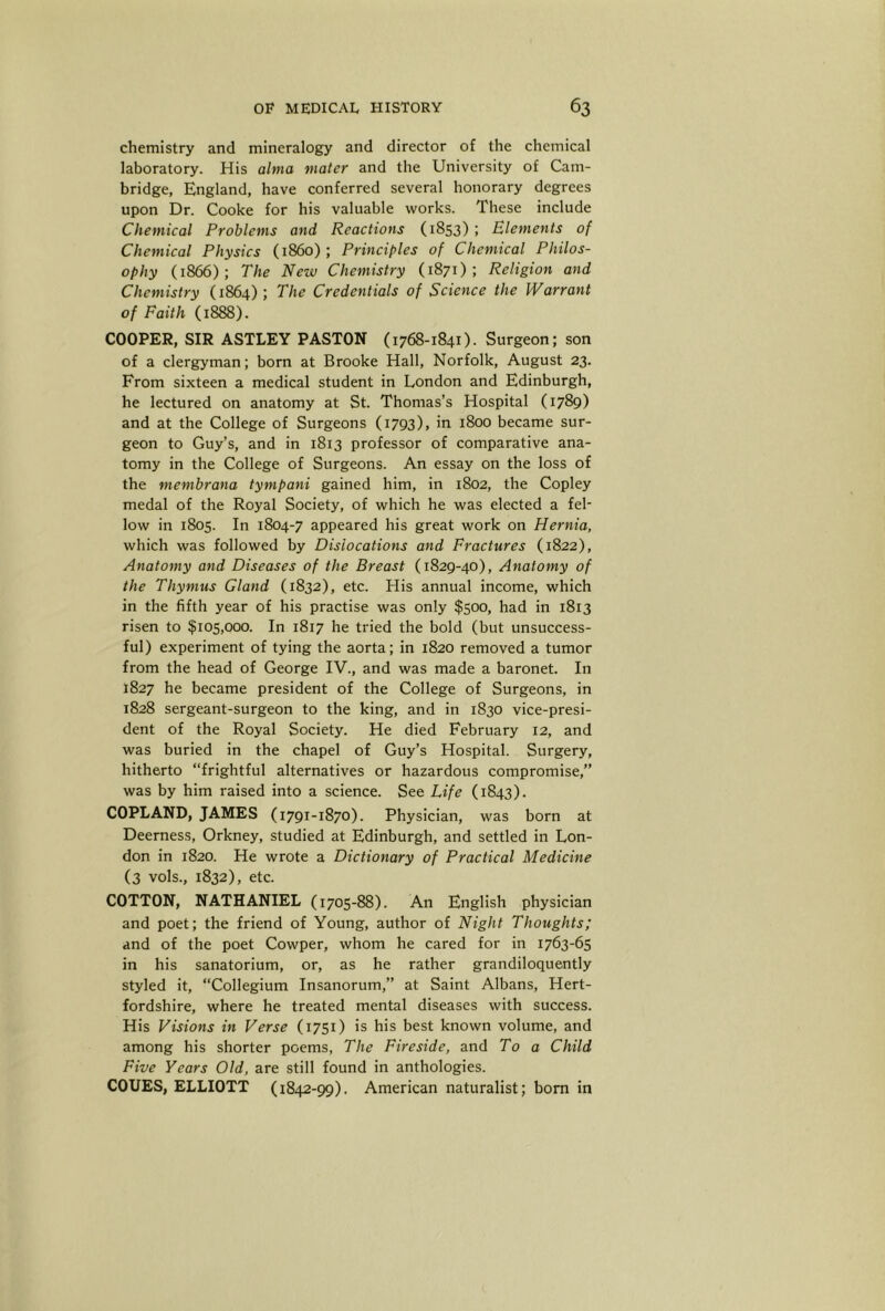 chemistry and mineralogy and director of the chemical laboratory. His alma mater and the University of Cam- bridge, England, have conferred several honorary degrees upon Dr. Cooke for his valuable works. These include Chemical Problems and Reactions (1853) ; Elements of Chemical Physics (i860) ; Principles of Chemical Philos- ophy (1866); The New Chemistry (1871); Religion and Chemistry (1864); The Credentials of Science the Warrant of Faith (1888). COOPER, SIR ASTLEY PASTON (1768-1841). Surgeon; son of a clergyman; born at Brooke Hall, Norfolk, August 23. From sixteen a medical student in London and Edinburgh, he lectured on anatomy at St. Thomas’s Hospital (1789) and at the College of Surgeons (1793), in 1800 became sur- geon to Guy’s, and in 1813 professor of comparative ana- tomy in the College of Surgeons. An essay on the loss of the membrana tympani gained him, in 1802, the Copley medal of the Royal Society, of which he was elected a fel- low in 1805. In 1804-7 appeared his great work on Hernia, which was followed by Dislocations and Fractures (1822), Anatomy and Diseases of the Breast (1829-40), Anatomy of the Thymus Gland (1832), etc. His annual income, which in the fifth year of his practise was only $500, had in 1813 risen to $105,000. In 1817 he tried the bold (but unsuccess- ful) experiment of tying the aorta; in 1820 removed a tumor from the head of George IV., and was made a baronet. In 1827 he became president of the College of Surgeons, in 1828 sergeant-surgeon to the king, and in 1830 vice-presi- dent of the Royal Society. He died February 12, and was buried in the chapel of Guy’s Hospital. Surgery, hitherto “frightful alternatives or hazardous compromise,’’ was by him raised into a science. See Life (1843). COPLAND, JAMES (1791-1870). Physician, was born at Deerness, Orkney, studied at Edinburgh, and settled in Lon- don in 1820. He wrote a Dictionary of Practical Medicine (3 vols., 1832), etc. COTTON, NATHANIEL (1705-88). An English physician and poet; the friend of Young, author of Night Thoughts; and of the poet Cowper, whom he cared for in 1763-65 in his sanatorium, or, as he rather grandiloquently styled it, “Collegium Insanorum,’’ at Saint Albans, Hert- fordshire, where he treated mental diseases with success. His Visions in Verse (1751) is his best known volume, and among his shorter poems, The Fireside, and To a Child Five Years Old, are still found in anthologies. COUES, ELLIOTT (1842-99). American naturalist; bom in