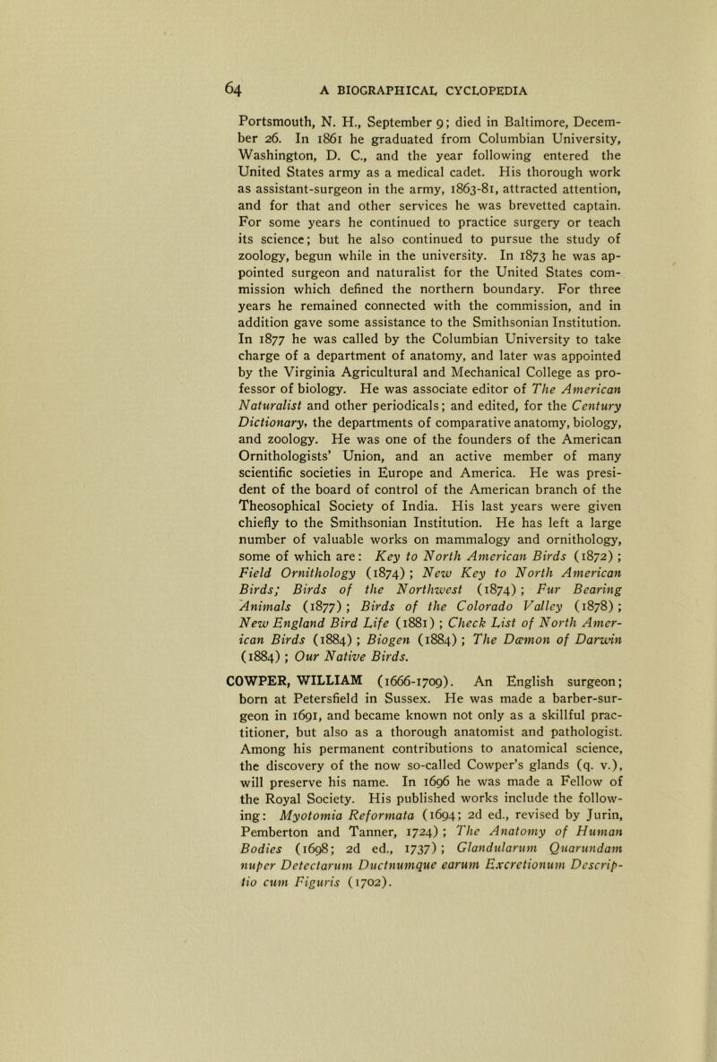 Portsmouth, N. H., September 9; died in Baltimore, Decem- ber 26. In 1861 he graduated from Columbian University, Washington, D. C., and the year following entered the United States army as a medical cadet. His thorough work as assistant-surgeon in the army, 1863-81, attracted attention, and for that and other services he was brevetted captain. For some years he continued to practice surgery or teach its science; but he also continued to pursue the study of zoology, begun while in the university. In 1873 he was ap- pointed surgeon and naturalist for the United States com- mission which defined the northern boundary. For three years he remained connected with the commission, and in addition gave some assistance to the Smithsonian Institution. In 1877 he was called by the Columbian University to take charge of a department of anatomy, and later was appointed by the Virginia Agricultural and Mechanical College as pro- fessor of biology. He was associate editor of The American Naturalist and other periodicals; and edited, for the Century Dictionary, the departments of comparative anatomy, biology, and zoology. He was one of the founders of the American Ornithologists’ Union, and an active member of many scientific societies in Europe and America. He was presi- dent of the board of control of the American branch of the Theosophical Society of India. His last years were given chiefly to the Smithsonian Institution. He has left a large number of valuable works on mammalogy and ornithology, some of which are: Key to North American Birds (1872) ; Field Ornithology (1874) ; New Key to North American Birds; Birds of the Northwest (1874) ; Fur Bearing Animals (1877); Birds of the Colorado Valley (1878); New England Bird Life (1881) ; Check List of North Amer- ican Birds (1884); Biogen (1884); The Damon of Darwin (1884); Our Native Birds. COWPER, WILLIAM (1666-1709). An English surgeon; born at Petersfield in Sussex. He was made a barber-sur- geon in 1691, and became known not only as a skillful prac- titioner, but also as a thorough anatomist and pathologist. Among his permanent contributions to anatomical science, the discovery of the now so-called Cowper’s glands (q. v.), will preserve his name. In 1696 he was made a Fellow of the Royal Society. His published works include the follow- ing: Myotomia Reformata (1694; 2d ed., revised by Jurin, Pemberton and Tanner, 1724) ; The Anatomy of Human Bodies (1698; 2d ed., 1737); Glandularum Quarundam nuper Detectarum Ductnumque earum Excretionum Descrip- tio cum Figuris (1702).