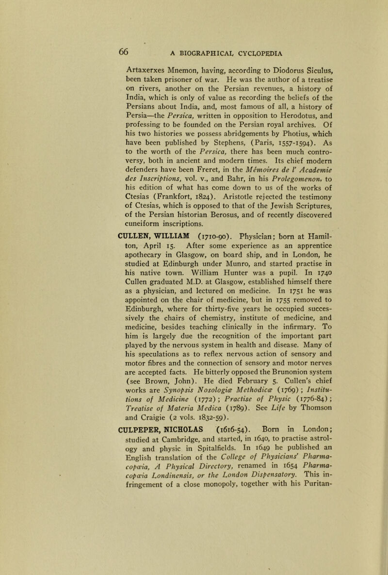 Artaxerxes Mnemon, having, according to Diodorus Siculus, been taken prisoner of war. He was the author of a treatise on rivers, another on the Persian revenues, a history of India, which is only of value as recording the beliefs of the Persians about India, and, most famous of all, a history of Persia—the Persica, written in opposition to Herodotus, and professing to be founded on the Persian royal archives. Of his two histories we possess abridgements by Photius, which have been published by Stephens, (Paris, 1557-1594). As to the worth of the Persica, there has been much contro- versy, both in ancient and modern times. Its chief modern defenders have been Freret, in the Memoires de I’ Academic des Inscriptions, vol. v., and Bahr, in his Prolegomenon, to his edition of what has come down to us of the works of Ctesias (Frankfort, 1824). Aristotle rejected the testimony of Ctesias, which is opposed to that of the Jewish Scriptures, of the Persian historian Berosus, and of recently discovered cuneiform inscriptions. CULLEN, WILLIAM (1710-90). Physician; born at Hamil- ton, April 15. After some experience as an apprentice apothecary in Glasgow, on board ship, and in London, he studied at Edinburgh under Munro, and started practise in his native town. William Hunter was a pupil. In 1740 Cullen graduated M.D. at Glasgow, established himself there as a physician, and lectured on medicine. In 1751 he was appointed on the chair of medicine, but in 1755 removed to Edinburgh, where for thirty-five years he occupied succes- sively the chairs of chemistry, institute of medicine, and medicine, besides teaching clinically in the infirmary. To him is largely due the recognition of the important part played by the nervous system in health and disease. Many of his speculations as to reflex nervous action of sensory and motor fibres and the connection of sensory and motor nerves are accepted facts. He bitterly opposed the Brunonion system (see Brown, John). He died February 5. Cullen’s chief works are Synopsis Nosologice Methodicce (1769) ; Institu- tions of Medicine (1772); Practise of Physic (1776-84); Treatise of Materia Medica (1789)- See Life by Thomson and Craigie (2 vols. 1832-59). CULPEPER, NICHOLAS (1616-54). Bom in London; studied at Cambridge, and started, in 1640, to practise astrol- ogy and physic in Spitalfields. In 1649 he published an English translation of the College of Physicians’ Pharma- copoeia, A Physical Directory, renamed in 1654 Pharma- copoeia Londinensis, or the London Dispensatory. This in- fringement of a close monopoly, together with his Puritan-