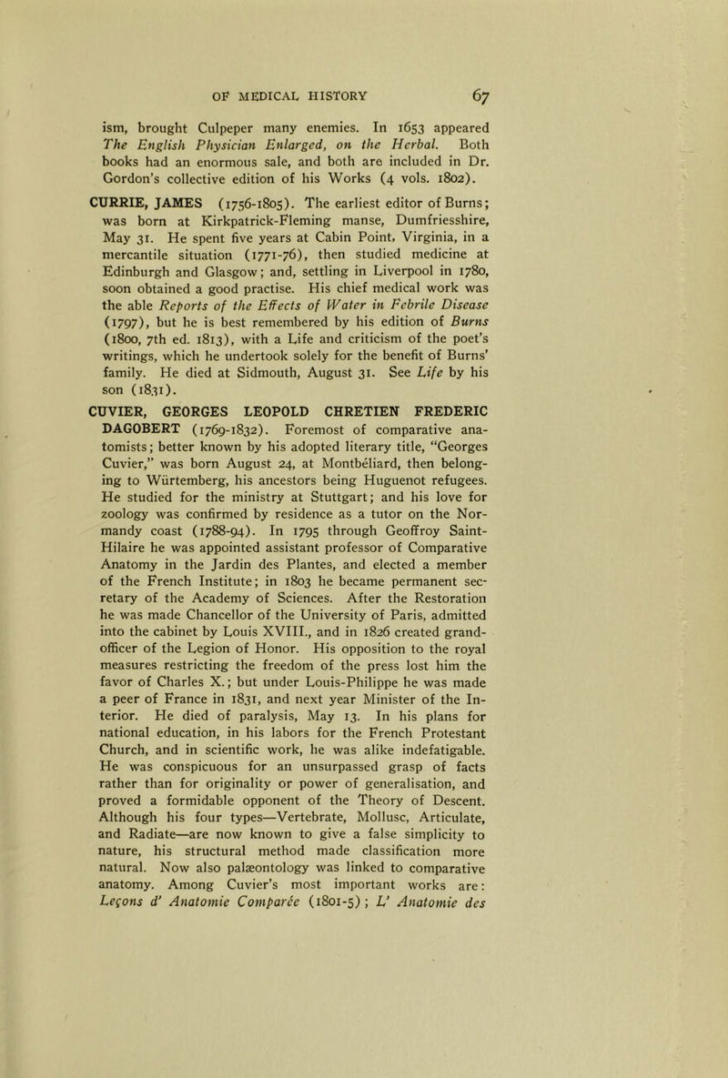 ism, brought Culpeper many enemies. In 1653 appeared The English Physician Enlarged, on the Herbal. Both books had an enormous sale, and both are included in Dr. Gordon’s collective edition of his Works (4 vols. 1802). CURRIE, JAMES (1756-1805). The earliest editor of Burns; was born at Kirkpatrick-Fleming manse, Dumfriesshire, May 31. He spent five years at Cabin Point, Virginia, in a mercantile situation (1771-76), then studied medicine at Edinburgh and Glasgow; and, settling in Liverpool in 1780, soon obtained a good practise. His chief medical work was the able Reports of the Effects of Water in Febrile Disease (1797), hut he is best remembered by his edition of Burns (1800, 7th ed. 1813), with a Life and criticism of the poet’s writings, which he undertook solely for the benefit of Burns’ family. He died at Sidmouth, August 31. See Life by his son (1831). CUVIER, GEORGES LEOPOLD CHRETIEN FREDERIC DAGOBERT (1769-1832). Foremost of comparative ana- tomists ; better known by his adopted literary title, “Georges Cuvier,” was born August 24, at Montbeliard, then belong- ing to Wiirtemberg, his ancestors being Huguenot refugees. He studied for the ministry at Stuttgart; and his love for zoology was confirmed by residence as a tutor on the Nor- mandy coast (1788-94). In 1795 through Geoffroy Saint- Hilaire he was appointed assistant professor of Comparative Anatomy in the Jardin des Plantes, and elected a member of the French Institute; in 1803 he became permanent sec- retary of the Academy of Sciences. After the Restoration he was made Chancellor of the University of Paris, admitted into the cabinet by Louis XVHL, and in 1826 created grand- officer of the Legion of Honor. His opposition to the royal measures restricting the freedom of the press lost him the favor of Charles X.; but under Louis-Philippe he was made a peer of France in 1831, and next year Minister of the In- terior. He died of paralysis. May 13. In his plans for national education, in his labors for the French Protestant Church, and in scientific work, he was alike indefatigable. He was conspicuous for an unsurpassed grasp of facts rather than for originality or power of generalisation, and proved a formidable opponent of the Theory of Descent. Although his four types—Vertebrate, Mollusc, Articulate, and Radiate—are now known to give a false simplicity to nature, his structural method made classification more natural. Now also palaeontology was linked to comparative anatomy. Among Cuvier’s most important works are: Legons d’ Anatomic Comparee (1801-5); L’ Anatomic des