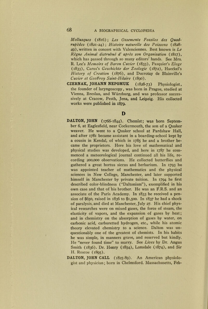 Mollusques (i8i6); Les Ossements Fossiles des Quad- rupedes (1821-24); Histoire naturelle des Poissons (1828- 49), written in concert with Valenciennes. Best known is Le Regne Animal distrubue d’ apres son Organisation (1817), which has passed through so many editors’ hands. See Mrs. R. Lee’s Memoirs of Baron Cuvier (1833), Pasquier’s Eloge (1833), Carus’s Geschichte der Zoologie (1872), Haeckel’s History of Creation (1876), and Ducrotay de Blainville’s Cuvier et Geoffroy Saint-Hilaire (1890). CZERNAK, JOHANN NEPOMUK (1828-73) Physiologist, the founder of laryngoscopy, was born in Prague, studied at Vienna, Breslau, and Wurzburg, and was professor succes- sively at Cracow, Pesth, Jena, and Leipzig. His collected works were published in 1879. D DALTON, JOHN (1766-1844). Chemist; was born Septem- ber 6, at Eaglesfield, near Cockermouth, the son of a Quaker weaver. He went to a Quaker school at Pardshaw Hall, and after 1781 became assistant in a boarding-school kept by a cousin in Kendal, of which in 1785 he and a brother be- came the proprietors. Here his love of mathematical and physical studies was developed, and here in 1787 he com- menced a meteorological journal continued all his life, re- cording 200,000 observations. He collected butterflies and gathered a great hortus siccus and herbarium. In 1793 he was appointed teacher of mathematics and the physical sciences in New College, Manchester, and later supported himself in Manchester by private tuition. In 1794 he first described color-blindness (“Daltonism”), exemplified in his own case and that of his brother. He was an F.R.S. and an associate of the Paris Academy. In 1833 he received a pen- sion of $650, raised in 1836 to $1,500. In 1837 he had a shock of paralysis, and died at Manchester, July 27. His chief phys- ical researches were on mixed gases, the force of steam, the elasticity of vapors, and the expansion of gases by heat; and in chemistry on the absorption of gases by water, on carbonic acid, carburetted hydrogen, etc., while his atomic theory elevated chemistry to a science. Dalton was un- questionably one of the greatest of chemists. In his habits he was simple, in manners grave, and reserved but kindly. Pie “never found time” to marry. See Lives by Dr. Angus Smith (1836), Dr. Henry (1854), Lonsdale (1874), and Sir H. Roscoe (1895). DALTON, JOHN CALL (1825-89). An American physiolo- gist and physician; born in Chelmsford. Massachusetts, Feb-