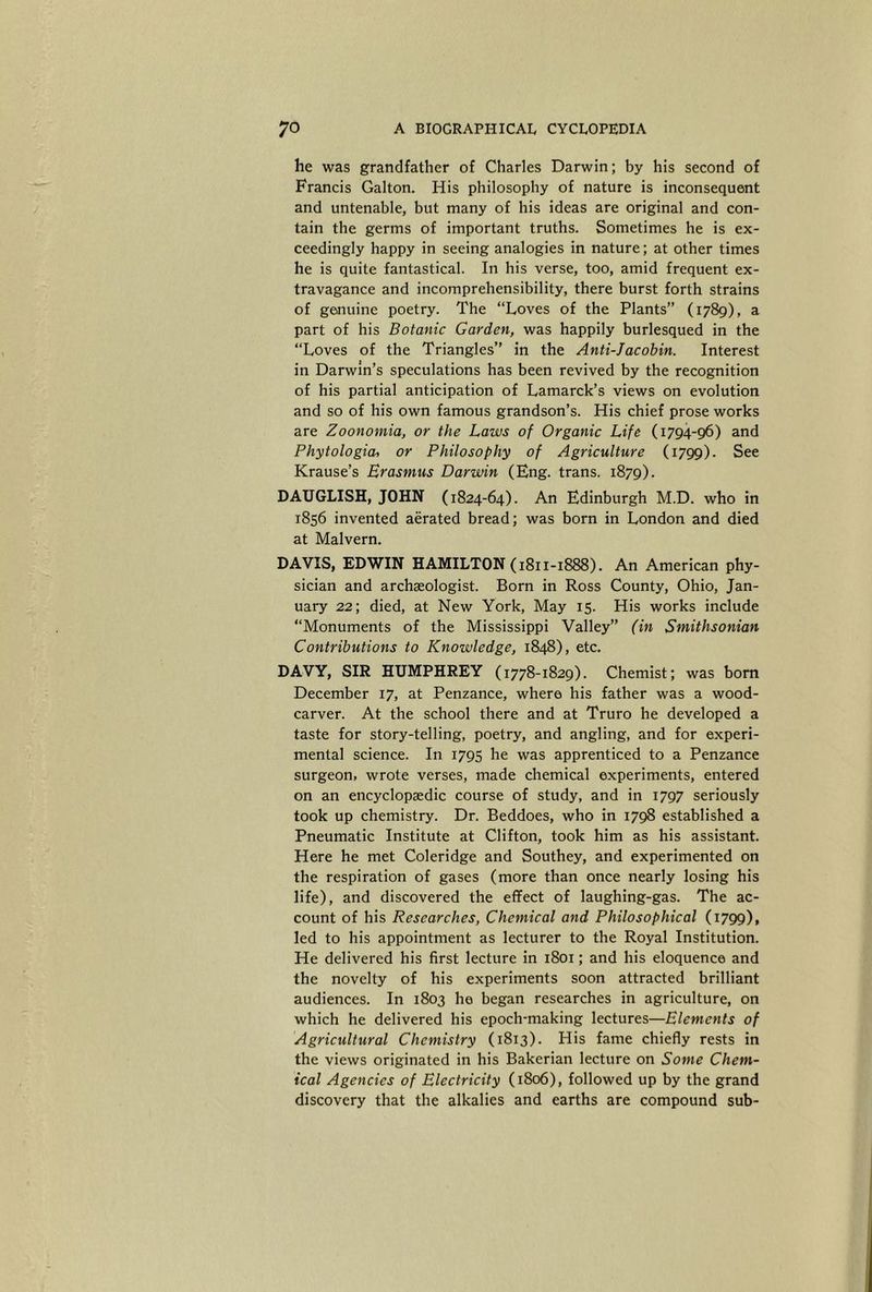 he was grandfather of Charles Darwin; by his second of Francis Gabon. His philosophy of nature is inconsequent and untenable, but many of his ideas are original and con- tain the germs of important truths. Sometimes he is ex- ceedingly happy in seeing analogies in nature; at other times he is quite fantastical. In his verse, too, amid frequent ex- travagance and incomprehensibility, there burst forth strains of geaiuine poetry. The “Loves of the Plants” (1789), a part of his Botanic Garden, was happily burlesqued in the “Loves of the Triangles” in the Anti-Jacobin, Interest in Darwin’s speculations has been revived by the recognition of his partial anticipation of Lamarck’s views on evolution and so of his own famous grandson’s. His chief prose works are Zoonomia, or the Laws of Organic Life (1794-96) and Phytologia, or Philosophy of Agriculture (1799). See Krause’s Erasmus Darwin (Eng. trans. 1879). DAUGLISH, JOHN (1824-64). An Edinburgh M.D. who in 1856 invented aerated bread; was born in London and died at Malvern. DAVIS, EDWIN HAMILTON (1811-1888). An American phy- sician and archaeologist. Born in Ross County, Ohio, Jan- uary 22; died, at New York, May 15. His works include “Monuments of the Mississippi Valley” (in Smithsonian Contributions to Knowledge, 1848), etc. DAVY, SIR HUMPHREY (1778-1829). Chemist; was bom December 17, at Penzance, where his father was a wood- carver. At the school there and at Truro he developed a taste for story-telling, poetry, and angling, and for experi- mental science. In 1795 he was apprenticed to a Penzance surgeon, wrote verses, made chemical experiments, entered on an encyclopaedic course of study, and in 1797 seriously took up chemistry. Dr. Beddoes, who in 1798 established a Pneumatic Institute at Clifton, took him as his assistant. Here he met Coleridge and Southey, and experimented on the respiration of gases (more than once nearly losing his life), and discovered the effect of laughing-gas. The ac- count of his Researches, Chemical and Philosophical (1799), led to his appointment as lecturer to the Royal Institution. He delivered his first lecture in 1801; and his eloquence and the novelty of his experiments soon attracted brilliant audiences. In 1803 he began researches in agriculture, on which he delivered his epoch-making lectures—Elements of Agricultural Chemistry (1813). His fame chiefly rests in the views originated in his Bakerian lecture on Some Chem- ical Agencies of Electricity (1806), followed up by the grand discovery that the alkalies and earths are compound sub-