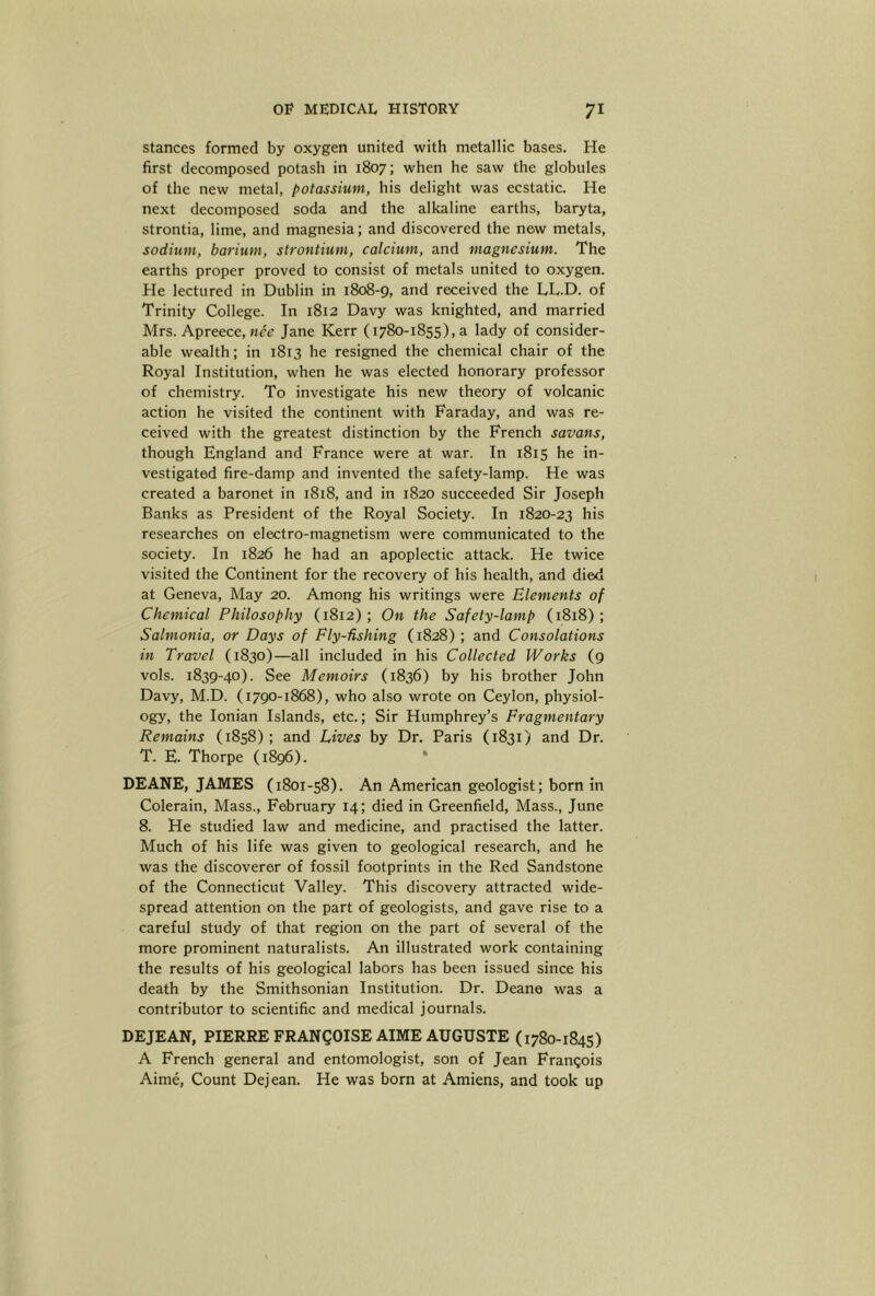 stances formed by oxygen united with metallic bases. He first decomposed potash in 1807; when he saw the globules of the new metal, potassium, his delight was ecstatic. He next decomposed soda and the alkaline earths, baryta, strontia, lime, and magnesia; and discovered the new metals, sodium, barium, strontium, calcium, and magnesium. The earths proper proved to consist of metals united to oxygen. He lectured in Dublin in 1808-9, and received the LL.D. of Trinity College. In 1812 Davy was knighted, and married Mrs. Apreece, Mcc Jane Kerr (1780-1855), a lady of consider- able wealth; in 1813 he resigned the chemical chair of the Royal Institution, when he was elected honorary professor of chemistry. To investigate his new theory of volcanic action he visited the continent with Faraday, and was re- ceived with the greatest distinction by the French savans, though England and France were at war. In 1815 he in- vestigated fire-damp and invented the safety-lamp. He was created a baronet in 1818, and in 1820 succeeded Sir Joseph Banks as President of the Royal Society. In 1820-23 his researches on electro-magnetism were communicated to the society. In 1826 he had an apoplectic attack. He twice visited the Continent for the recovery of his health, and died at Geneva, May 20. Among his writings were Elements of Chemical Philosophy (1812); On the Safety-lamp (1818); Salmonia, or Days of Fly-fishing (1828) ; and Consolations in Travel (1830)—all included in his Collected Works (9 vols. 1839-40). See Memoirs (1836) by his brother John Davy, M.D. (1790-1868), who also wrote on Ceylon, physiol- ogy, the Ionian Islands, etc.; Sir Humphrey’s Fragmentary Remains (1858); and Lives by Dr. Paris (1831) and Dr. T. E. Thorpe (1896). * DEANE, JAMES (1801-58). An American geologist; born in Colerain, Mass., February 14; died in Greenfield, Mass., June 8. He studied law and medicine, and practised the latter. Much of his life was given to geological research, and he was the discoverer of fossil footprints in the Red Sandstone of the Connecticut Valley. This discovery attracted wide- spread attention on the part of geologists, and gave rise to a careful study of that region on the part of several of the more prominent naturalists. An illustrated work containing the results of his geological labors has been issued since his death by the Smithsonian Institution. Dr. Deane was a contributor to scientific and medical journals. DEJEAN, PIERRE FRANQOISE AIME AUGUSTE (1780-1845) A French general and entomologist, son of Jean Frangois Aime, Count Dejean. He was born at Amiens, and took up