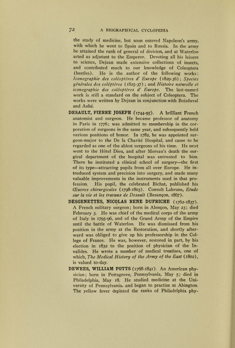 the study of medicine, but soon entered Napoleon’s army, with which he went to Spain and to Russia. In the army he attained the rank of general of division, and at Waterloo acted as adjutant to the Emperor. Devoting all his leisure to science, Dejean made extensive collections of insects, and contributed much to our knowledge of Coleoptera (beetles). He is the author of the following works: Iconographie des coleoptcres d’ Europe (1829-36) ; Species generales des colepteres (1825-37) ; and Histoire naturelle et iconographie des coleoptcres d’ Europe. The last-named work is still a standard on the subject of Coleoptera. The works were written by Dejean in conjunction with Boisduval and Aube. DESAULT, PIERRE JOSEPH (1744-95). A brilliant French anatomist and surgeon. He became professor of anatomy in Paris in 1776; was admitted to membership in the cor- poration of surgeons in the same year, and subsequently held various positions of honor. In 1782, he was appointed sur- geon-major to the De la Charite Hospital, and came to be regarded as one of the ablest surgeons of his time. He next went to the Hotel Dieu, and after Moreau’s death the sur- gical department of the hospital was entrusted to him. There he instituted a clinical school of surgery—the first of its type—attracting pupils from all over Europe. He in- troduced system and precision into surgery, and made many valuable improvements in the instruments used in that pro- fession. His pupil, the celebrated Bichat, published his CEuvres chirurgicales (1798-1803). Consult Labrune, Etude sur la vie et les travaux de Desault (Besanqon, 1867). DESGENETTES, NICOLAS RENE DUFRICHE (1762-1837). A French military surgeon; born in Alenqon, May 23; died February 3. He was chief of the medical corps of the army of Italy in 1795-96, and of the Grand Army of the Empire until the battle of Waterloo. He was dismissed from his position in the army at the Restoration, and shortly after- ward was obliged to give up his professorship in the Col- lege of France. He was, however, restored in part, by his election in 1832 to the position of physician of the In- valides. He wrote a number of medical treatises, one of which. The Medical History of the Army of the East (1802), is valued to-day. DEWEES, WILLIAM POTTS (1768-1841). An American phy- sician; born in Pottsgrove, Pennsylvania, May 5; died in Philadelphia, May 18. He studied medicine at the Uni- versity of Pennsylvania, and began to practise at Abington. The yellow fever depleted the ranks of Philadelphia phy-