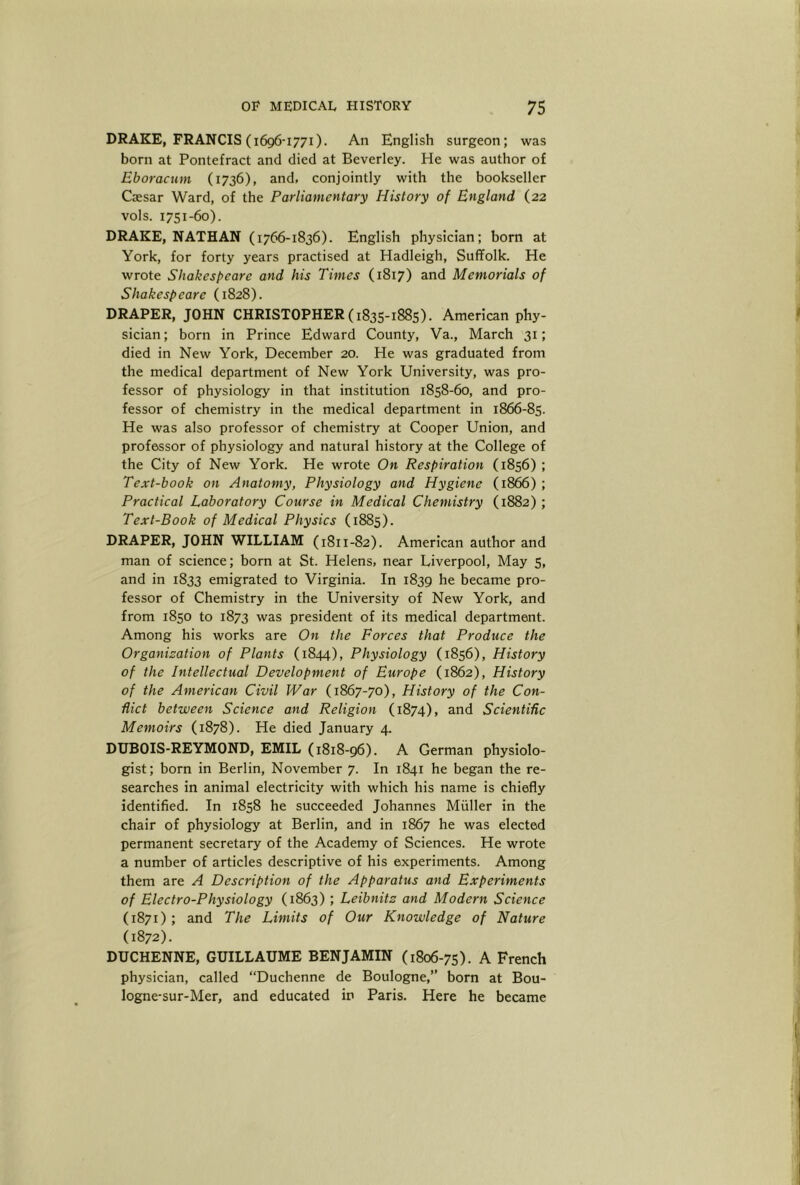 DRAKE, FRANCIS (1696-1771). An English surgeon; was born at Pontefract and died at Beverley. He was author of Eboracum (1736), and, conjointly with the bookseller Caesar Ward, of the Parliamentary History of England (22 vols. 1751-60). DRAKE, NATHAN (1766-1836). English physician; born at York, for forty years practised at Hadleigh, Suffolk. He wrote Shakespeare and his Times (1817) and Memorials of Shakespeare (1828). DRAPER, JOHN CHRISTOPHER (1835-1885). American phy- sician; born in Prince Edward County, Va., March 31; died in New York, December 20. He was graduated from the medical department of New York University, was pro- fessor of physiology in that institution 1858-60, and pro- fessor of chemistry in the medical department in 1866-85. He was also professor of chemistry at Cooper Union, and professor of physiology and natural history at the College of the City of New York. He wrote On Respiration (1856) ; Text-book on Anatomy, Physiology and Hygiene (1866) ; Praetical Laboratory Course in Medieal Chemistry (1882); Text-Book of Medical Physics (1885). DRAPER, JOHN WILLIAM (1811-82). American author and man of science; born at St. Helens, near Liverpool, May 5, and in 1833 emigrated to Virginia. In 1839 he became pro- fessor of Chemistry in the University of New York, and from 1850 to 1873 was president of its medical department. Among his works are On the Forces that Produce the Organization of Plants (1844), Physiology (1856), History of the Intellectual Development of Europe (1862), History of the American Civil War (1867-70), History of the Con- flict between Science and Religion (1874), and Scientific Memoirs (1878). He died January 4. DUBOIS-REYMOND, EMIL (1818-96). A German physiolo- gist; born in Berlin, November 7. In 1841 he began the re- searches in animal electricity with which his name is chiefly identified. In 1858 he succeeded Johannes Muller in the chair of physiology at Berlin, and in 1867 he was elected permanent secretary of the Academy of Sciences. He wrote a number of articles descriptive of his experiments. Among them are A Description of the Apparatus and Experiments of Electro-Physiology (1863) ; Leibnitz and Modern Science (1871) ; and The Limits of Our Knowledge of Nature (1872). DUCHENNE, GUILLAUME BENJAMIN (1806-75). A French physician, called “Duchenne de Boulogne,” born at Bou- logne-sur-Mer, and educated in Paris. Here he became