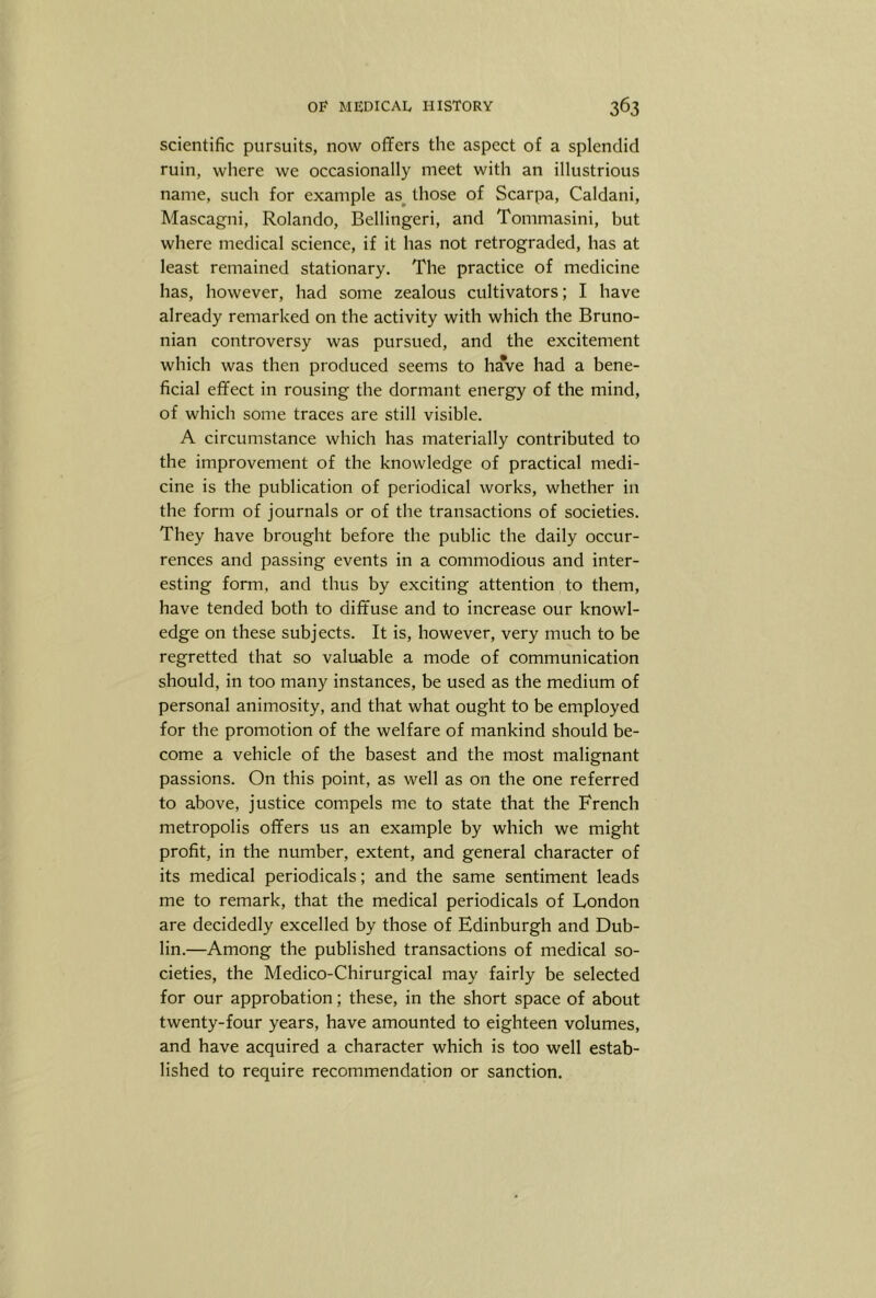 scientific pursuits, now offers the aspect of a splendid ruin, where we occasionally meet with an illustrious name, such for example as^ those of Scarpa, Caldani, Mascagni, Rolando, Bellingeri, and Tommasini, but where medical science, if it has not retrograded, has at least remained stationary. The practice of medicine has, however, had some zealous cultivators; I have already remarked on the activity with which the Bruno- nian controversy was pursued, and the excitement which was then produced seems to have had a bene- ficial effect in rousing the dormant energy of the mind, of which some traces are still visible. A circumstance which has materially contributed to the improvement of the knowledge of practical medi- cine is the publication of periodical works, whether in the form of journals or of the transactions of societies. They have brought before the public the daily occur- rences and passing events in a commodious and inter- esting form, and thus by exciting attention to them, have tended both to diffuse and to increase our knowl- edge on these subjects. It is, however, very much to be regretted that so valuable a mode of communication should, in too many instances, be used as the medium of personal animosity, and that what ought to be employed for the promotion of the welfare of mankind should be- come a vehicle of the basest and the most malignant passions. On this point, as well as on the one referred to above, justice compels me to state that the French metropolis offers us an example by which we might profit, in the number, extent, and general character of its medical periodicals; and the same sentiment leads me to remark, that the medical periodicals of London are decidedly excelled by those of Edinburgh and Dub- lin.—Among the published transactions of medical so- cieties, the Medico-Chirurgical may fairly be selected for our approbation; these, in the short space of about twenty-four years, have amounted to eighteen volumes, and have acquired a character which is too well estab- lished to require recommendation or sanction.