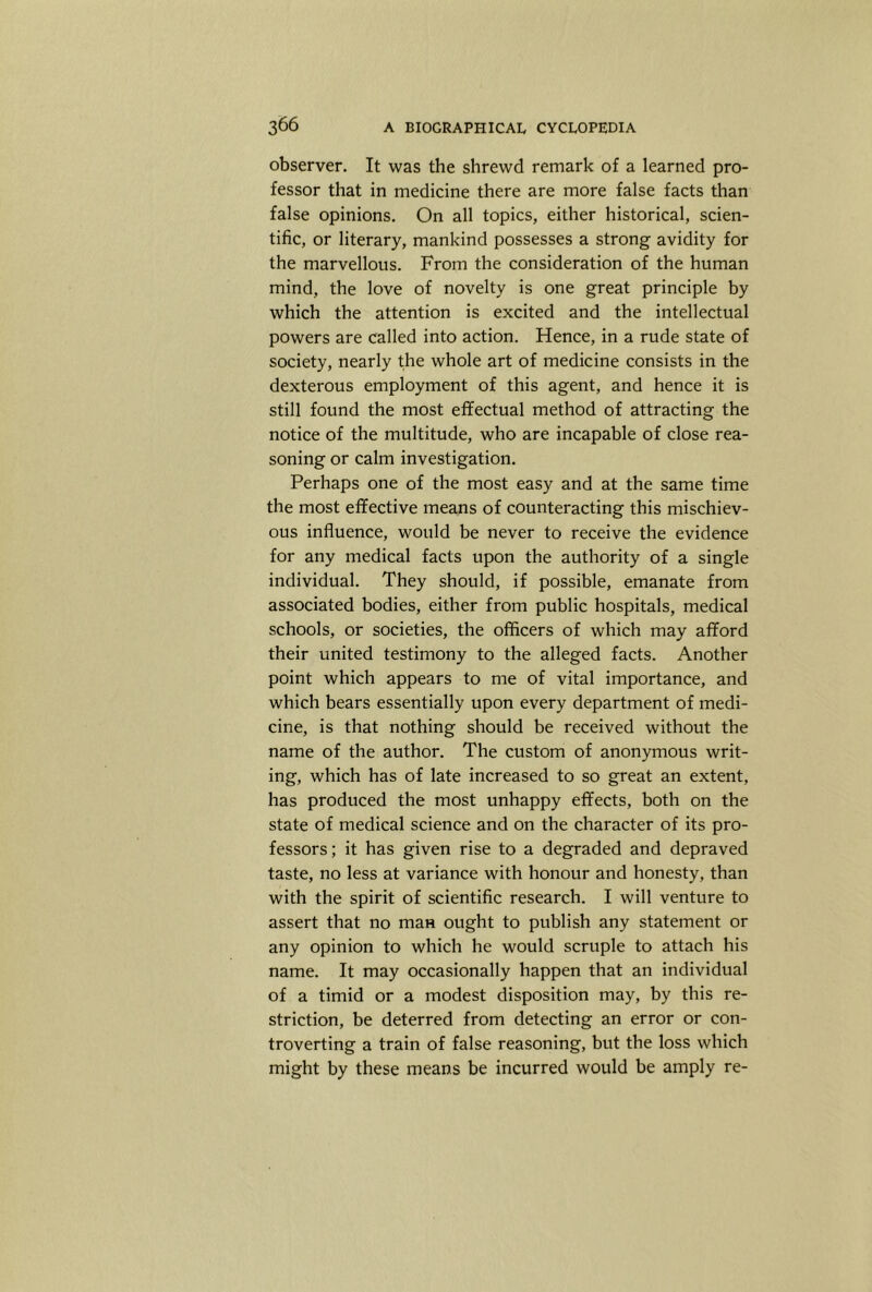 observer. It was the shrewd remark of a learned pro- fessor that in medicine there are more false facts than false opinions. On all topics, either historical, scien- tific, or literary, mankind possesses a strong avidity for the marvellous. From the consideration of the human mind, the love of novelty is one great principle by which the attention is excited and the intellectual powers are called into action. Hence, in a rude state of society, nearly the whole art of medicine consists in the dexterous employment of this agent, and hence it is still found the most effectual method of attracting the notice of the multitude, who are incapable of close rea- soning or calm investigation. Perhaps one of the most easy and at the same time the most effective means of counteracting this mischiev- ous influence, would be never to receive the evidence for any medical facts upon the authority of a single individual. They should, if possible, emanate from associated bodies, either from public hospitals, medical schools, or societies, the officers of which may afford their united testimony to the alleged facts. Another point which appears to me of vital importance, and which bears essentially upon every department of medi- cine, is that nothing should be received without the name of the author. The custom of anonymous writ- ing, which has of late increased to so great an extent, has produced the most unhappy effects, both on the state of medical science and on the character of its pro- fessors; it has given rise to a degraded and depraved taste, no less at variance with honour and honesty, than with the spirit of scientific research. I will venture to assert that no man ought to publish any statement or any opinion to which he would scruple to attach his name. It may occasionally happen that an individual of a timid or a modest disposition may, by this re- striction, be deterred from detecting an error or con- troverting a train of false reasoning, but the loss which might by these means be incurred would be amply re-