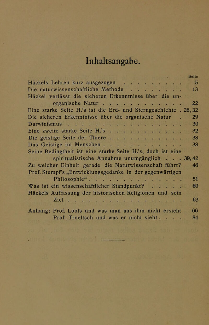 Inhaltsangabe Seite Häckels Lehren kurz ausgezogen 5 Die naturwissenschaftliche Methode 13 Häckel verlässt die sicheren Erkenntnisse über die un- organische Natur 22 Eine starke Seite H.’s ist die Erd- und Sterngeschichte . 26, 32 Die sicheren Erkenntnisse über die organische Natur . 29 Darwinismus 30 Eine zweite starke Seite H.’s 32 Die geistige Seite der Thiere 38 Das Geistige im Menschen 38 Seine Bedingtheit ist eine starke Seite H.’s, doch ist eine spiritualistische Annahme unumgänglich . . . 39,42 Zu welcher Einheit gerade die Naturwissenschaft führt? 46 Prof. Stumpf’s „Entwicklungsgedanke in der gegenwärtigen Philosophie“ 51 Was ist ein wissenschaftlicher Standpunkt? 60 Häckels Auffassung der historischen Religionen und sein Ziel 63 Anhang: Prof. Loofs und was man aus ihm nicht ersieht 66 Prof. Troeltsch und was er nicht sieht.... 84