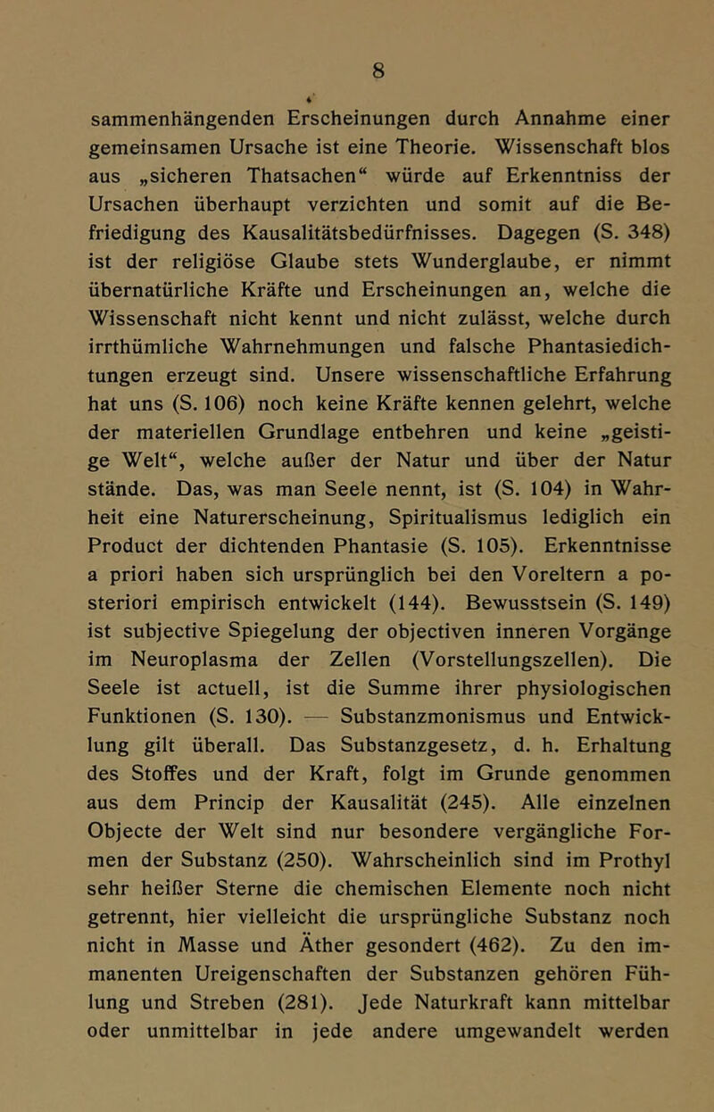 sammenhängenden Erscheinungen durch Annahme einer gemeinsamen Ursache ist eine Theorie. Wissenschaft blos aus „sicheren Thatsachen“ würde auf Erkenntniss der Ursachen überhaupt verzichten und somit auf die Be- friedigung des Kausalitätsbedürfnisses. Dagegen (S. 348) ist der religiöse Glaube stets Wunderglaube, er nimmt übernatürliche Kräfte und Erscheinungen an, welche die Wissenschaft nicht kennt und nicht zulässt, welche durch irrthümliche Wahrnehmungen und falsche Phantasiedich- tungen erzeugt sind. Unsere wissenschaftliche Erfahrung hat uns (S. 106) noch keine Kräfte kennen gelehrt, welche der materiellen Grundlage entbehren und keine „geisti- ge Welt“, welche außer der Natur und über der Natur stände. Das, was man Seele nennt, ist (S. 104) in Wahr- heit eine Naturerscheinung, Spiritualismus lediglich ein Product der dichtenden Phantasie (S. 105). Erkenntnisse a priori haben sich ursprünglich bei den Voreltern a po- steriori empirisch entwickelt (144). Bewusstsein (S. 149) ist subjective Spiegelung der objectiven inneren Vorgänge im Neuroplasma der Zellen (Vorstellungszellen). Die Seele ist actuell, ist die Summe ihrer physiologischen Funktionen (S. 130). — Substanzmonismus und Entwick- lung gilt überall. Das Substanzgesetz, d. h. Erhaltung des Stoffes und der Kraft, folgt im Grunde genommen aus dem Princip der Kausalität (245). Alle einzelnen Objecte der Welt sind nur besondere vergängliche For- men der Substanz (250). Wahrscheinlich sind im Prothyl sehr heißer Sterne die chemischen Elemente noch nicht getrennt, hier vielleicht die ursprüngliche Substanz noch nicht in Masse und Äther gesondert (462). Zu den im- manenten Ureigenschaften der Substanzen gehören Füh- lung und Streben (281). Jede Naturkraft kann mittelbar oder unmittelbar in jede andere umgewandelt werden