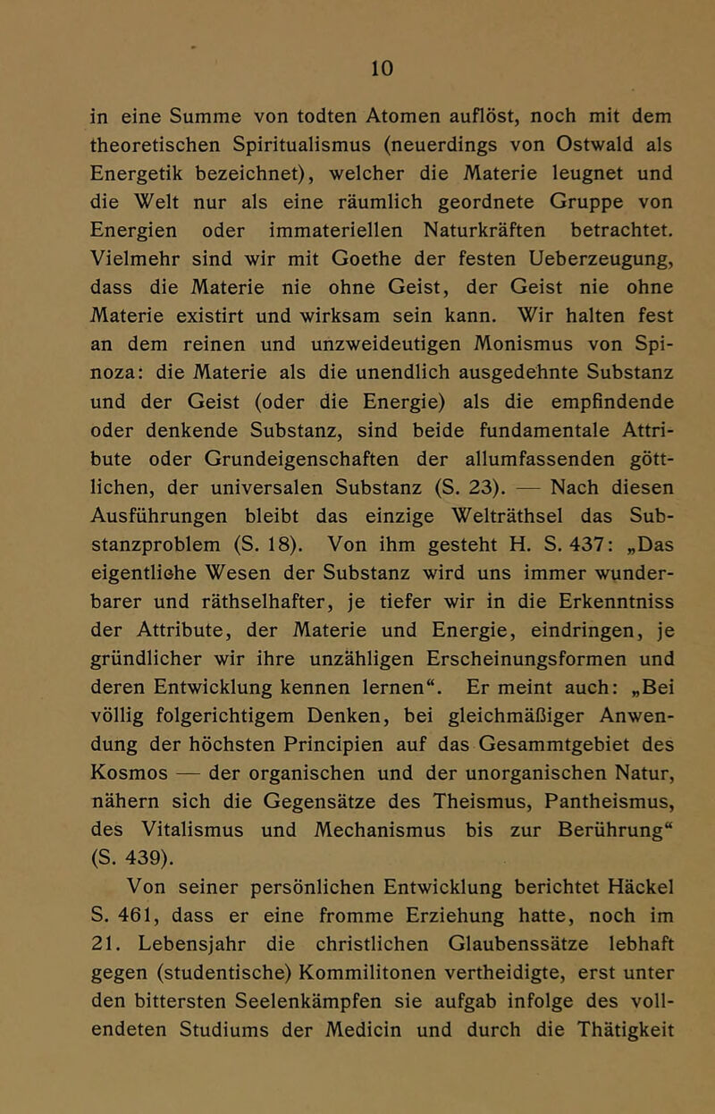 in eine Summe von todten Atomen auflöst, noch mit dem theoretischen Spiritualismus (neuerdings von Ostwald als Energetik bezeichnet), welcher die Materie leugnet und die Welt nur als eine räumlich geordnete Gruppe von Energien oder immateriellen Naturkräften betrachtet. Vielmehr sind wir mit Goethe der festen Ueberzeugung, dass die Materie nie ohne Geist, der Geist nie ohne Materie existirt und wirksam sein kann. Wir halten fest an dem reinen und unzweideutigen Monismus von Spi- noza: die Materie als die unendlich ausgedehnte Substanz und der Geist (oder die Energie) als die empfindende oder denkende Substanz, sind beide fundamentale Attri- bute oder Grundeigenschaften der allumfassenden gött- lichen, der universalen Substanz (S. 23). — Nach diesen Ausführungen bleibt das einzige Welträthsel das Sub- stanzproblem (S. 18). Von ihm gesteht H. S. 437: „Das eigentliohe Wesen der Substanz wird uns immer wunder- barer und räthselhafter, je tiefer wir in die Erkenntniss der Attribute, der Materie und Energie, eindringen, je gründlicher wir ihre unzähligen Erscheinungsformen und deren Entwicklung kennen lernen“. Er meint auch: „Bei völlig folgerichtigem Denken, bei gleichmäßiger Anwen- dung der höchsten Principien auf das Gesammtgebiet des Kosmos — der organischen und der unorganischen Natur, nähern sich die Gegensätze des Theismus, Pantheismus, des Vitalismus und Mechanismus bis zur Berührung“ (S. 439). Von seiner persönlichen Entwicklung berichtet Häckel S. 461, dass er eine fromme Erziehung hatte, noch im 21. Lebensjahr die christlichen Glaubenssätze lebhaft gegen (studentische) Kommilitonen vertheidigte, erst unter den bittersten Seelenkämpfen sie aufgab infolge des voll- endeten Studiums der Medicin und durch die Thätigkeit