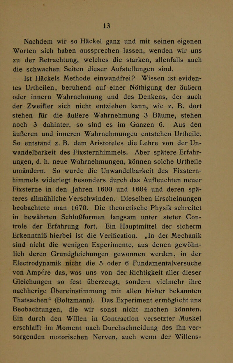 Nachdem wir so Häckel ganz und mit seinen eigenen Worten sich haben aussprechen lassen, wenden wir uns zu der Betrachtung, welches die starken, allenfalls auch die schwachen Seiten dieser Aufstellungen sind. Ist Häckels Methode einwandfrei? Wissen ist eviden- tes Urtheilen, beruhend auf einer Nöthigung der äußern oder innern Wahrnehmung und des Denkens, der auch der Zweifler sich nicht entziehen kann, wie z. B. dort stehen für die äußere Wahrnehmung 3 Bäume, stehen noch 3 dahinter, so sind es im Ganzen 6. Aus den äußeren und inneren Wahrnehmungen entstehen Urtheile. So entstand z. B. dem Aristoteles die Lehre von der Un- wandelbarkeit des Fixsternhimmels. Aber spätere Erfahr- ungen, d. h. neue Wahrnehmungen, können solche Urtheile umändern. So wurde die Unwandelbarkeit des Fixstern- himmels widerlegt besonders durch das Aufleuchten neuer Fixsterne in den Jahren 1600 und 1604 und deren spä- teres allmähliche Verschwinden. Dieselben Erscheinungen beobachtete man 1670. Die theoretische Physik schreitet in bewährten Schlußformen langsam unter steter Con- trole der Erfahrung fort. Ein Hauptmittel der sicherm Erkenntniß hierbei ist die Verification. „In der Mechanik sind nicht die wenigen Experimente, aus denen gewöhn- lich deren Grundgleichungen gewonnen werden, in der Electrodynamik nicht die 5 oder 6 Fundamentalversuche von Ampere das, was uns von der Richtigkeit aller dieser Gleichungen so fest überzeugt, sondern vielmehr ihre nachherige Übereinstimmung mit allen bisher bekannten Thatsachen“ (Boltzmann). Das Experiment ermöglicht uns Beobachtungen, die wir sonst nicht machen könnten. Ein durch den Willen in Contraction versetzter Muskel erschlafft im Moment nach Durchschneidung des ihn ver- sorgenden motorischen Nerven, auch wenn der Willens-