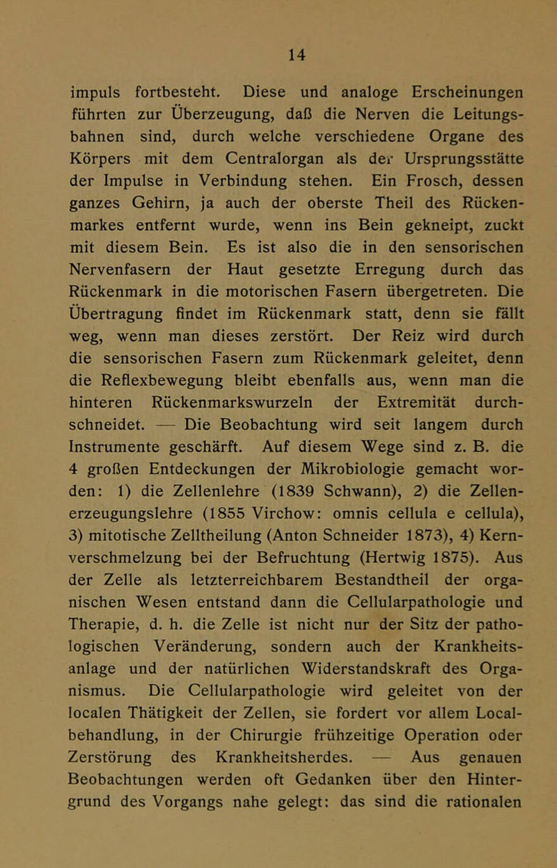 impuls fortbesteht. Diese und analoge Erscheinungen führten zur Überzeugung, daß die Nerven die Leitungs- bahnen sind, durch welche verschiedene Organe des Körpers mit dem Centralorgan als der Ursprungsstätte der Impulse in Verbindung stehen. Ein Frosch, dessen ganzes Gehirn, ja auch der oberste Theil des Rücken- markes entfernt wurde, wenn ins Bein gekneipt, zuckt mit diesem Bein. Es ist also die in den sensorischen Nervenfasern der Haut gesetzte Erregung durch das Rückenmark in die motorischen Fasern übergetreten. Die Übertragung findet im Rückenmark statt, denn sie fällt weg, wenn man dieses zerstört. Der Reiz wird durch die sensorischen Fasern zum Rückenmark geleitet, denn die Reflexbewegung bleibt ebenfalls aus, wenn man die hinteren Rückenmarkswurzeln der Extremität durch- schneidet. — Die Beobachtung wird seit langem durch Instrumente geschärft. Auf diesem Wege sind z. B. die 4 großen Entdeckungen der Mikrobiologie gemacht wor- den: 1) die Zellenlehre (1839 Schwann), 2) die Zellen- erzeugungslehre (1855 Virchow: omnis cellula e cellula), 3) mitotische Zelltheilung (Anton Schneider 1873), 4) Kern- verschmelzung bei der Befruchtung (Hertwig 1875). Aus der Zelle als letzterreichbarem Bestandtheil der orga- nischen Wesen entstand dann die Cellularpathologie und Therapie, d. h. die Zelle ist nicht nur der Sitz der patho- logischen Veränderung, sondern auch der Krankheits- anlage und der natürlichen Widerstandskraft des Orga- nismus. Die Cellularpathologie wird geleitet von der localen Thätigkeit der Zellen, sie fordert vor allem Local- behandlung, in der Chirurgie frühzeitige Operation oder Zerstörung des Krankheitsherdes. — Aus genauen Beobachtungen werden oft Gedanken über den Hinter- grund des Vorgangs nahe gelegt: das sind die rationalen