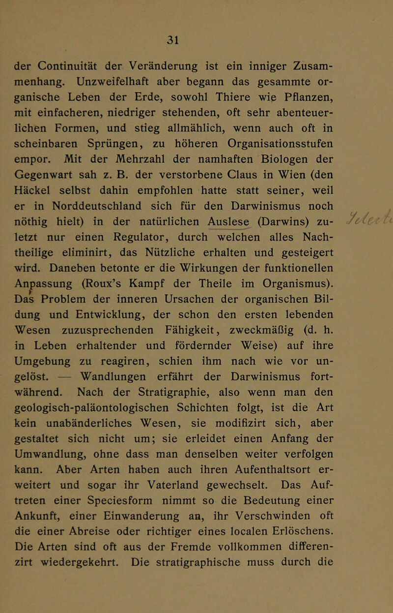 der Continuität der Veränderung ist ein inniger Zusam- menhang. Unzweifelhaft aber begann das gesammte or- ganische Leben der Erde, sowohl Thiere wie Pflanzen, mit einfacheren, niedriger stehenden, oft sehr abenteuer- lichen Formen, und stieg allmählich, wenn auch oft in scheinbaren Sprüngen, zu höheren Organisationsstufen empor. Mit der Mehrzahl der namhaften Biologen der Gegenwart sah z. B. der verstorbene Claus in Wien (den Häckel selbst dahin empfohlen hatte statt seiner, weil er in Norddeutschland sich für den Darwinismus noch nöthig hielt) in der natürlichen Ausles^ (Darwins) zu- A letzt nur einen Regulator, durch welchen alles Nach- theilige eliminirt, das Nützliche erhalten und gesteigert wird. Daneben betonte er die Wirkungen der funktionellen Anpassung (Roux’s Kampf der Theile im Organismus). Das Problem der inneren Ursachen der organischen Bil- dung und Entwicklung, der schon den ersten lebenden Wesen zuzusprechenden Fähigkeit, zweckmäßig (d. h. in Leben erhaltender und fördernder Weise) auf ihre Umgebung zu reagiren, schien ihm nach wie vor un- gelöst. — Wandlungen erfährt der Darwinismus fort- während. Nach der Stratigraphie, also wenn man den geologisch-paläontologischen Schichten folgt, ist die Art kein unabänderliches Wesen, sie modifizirt sich, aber gestaltet sich nicht um; sie erleidet einen Anfang der Umwandlung, ohne dass man denselben weiter verfolgen kann. Aber Arten haben auch ihren Aufenthaltsort er- weitert und sogar ihr Vaterland gewechselt. Das Auf- treten einer Speciesform nimmt so die Bedeutung einer Ankunft, einer Einwanderung an, ihr Verschwinden oft die einer Abreise oder richtiger eines localen Erlöschens. Die Arten sind oft aus der Fremde vollkommen differen- zirt wiedergekehrt. Die stratigraphische muss durch die