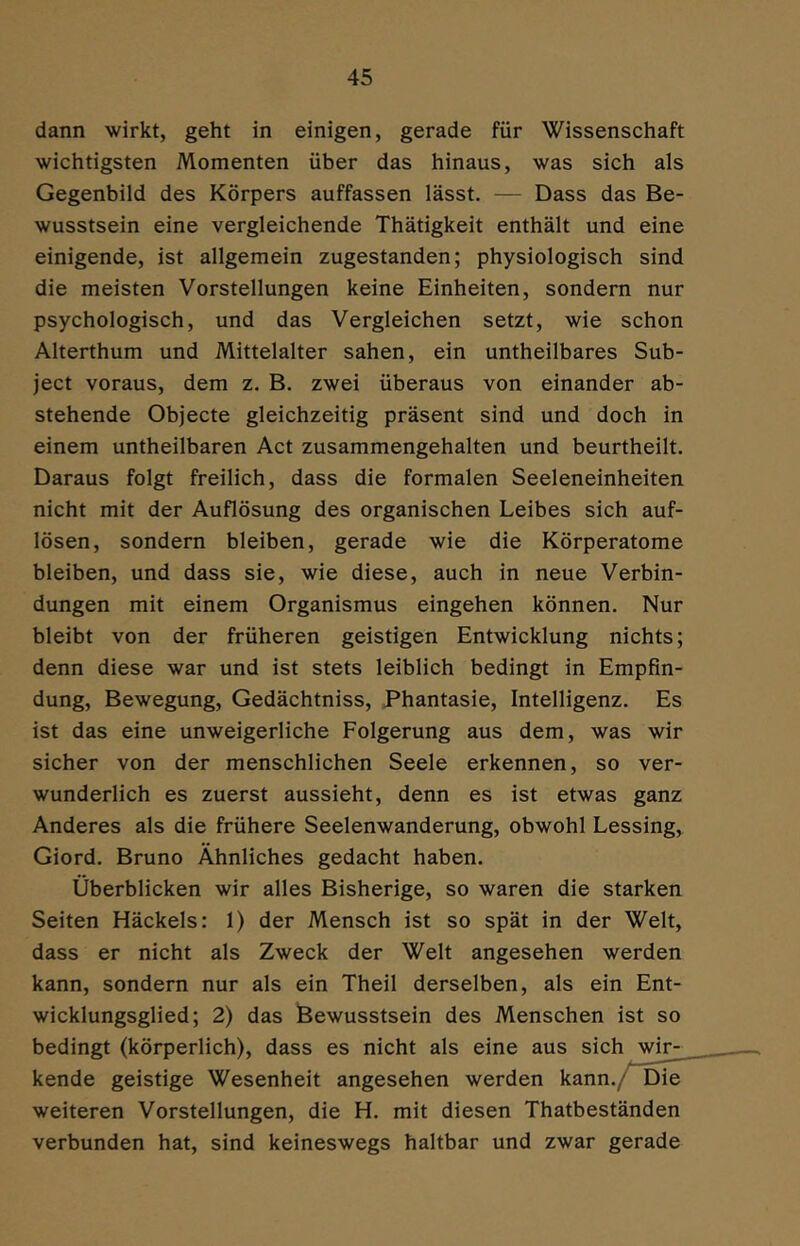 dann wirkt, geht in einigen, gerade für Wissenschaft wichtigsten Momenten über das hinaus, was sich als Gegenbild des Körpers auffassen lässt. — Dass das Be- wusstsein eine vergleichende Thätigkeit enthält und eine einigende, ist allgemein zugestanden; physiologisch sind die meisten Vorstellungen keine Einheiten, sondern nur psychologisch, und das Vergleichen setzt, wie schon Alterthum und Mittelalter sahen, ein untheilbares Sub- ject voraus, dem z. B. zwei überaus von einander ab- stehende Objecte gleichzeitig präsent sind und doch in einem untheilbaren Act zusammengehalten und beurtheilt. Daraus folgt freilich, dass die formalen Seeleneinheiten nicht mit der Auflösung des organischen Leibes sich auf- lösen, sondern bleiben, gerade wie die Körperatome bleiben, und dass sie, wie diese, auch in neue Verbin- dungen mit einem Organismus eingehen können. Nur bleibt von der früheren geistigen Entwicklung nichts; denn diese war und ist stets leiblich bedingt in Empfin- dung, Bewegung, Gedächtniss, Phantasie, Intelligenz. Es ist das eine unweigerliche Folgerung aus dem, was wir sicher von der menschlichen Seele erkennen, so ver- wunderlich es zuerst aussieht, denn es ist etwas ganz Anderes als die frühere Seelenwanderung, obwohl Lessing, Giord. Bruno Ähnliches gedacht haben. Überblicken wir alles Bisherige, so waren die starken Seiten Häckels: 1) der Mensch ist so spät in der Welt, dass er nicht als Zweck der Welt angesehen werden kann, sondern nur als ein Theil derselben, als ein Ent- wicklungsglied; 2) das Bewusstsein des Menschen ist so bedingt (körperlich), dass es nicht als eine aus sich wir- kende geistige Wesenheit angesehen werden kann./Die weiteren Vorstellungen, die H. mit diesen Thatbeständen verbunden hat, sind keineswegs haltbar und zwar gerade