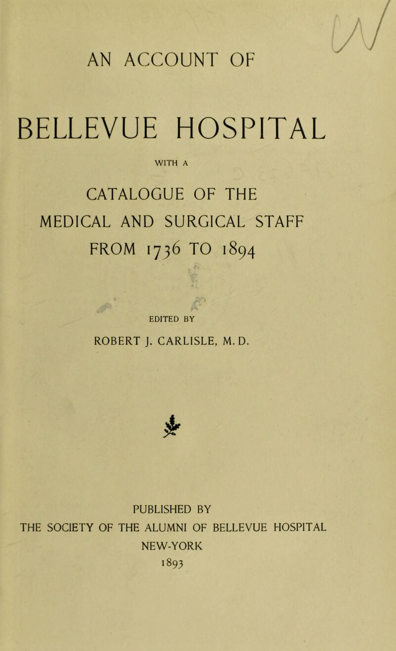 AN ACCOUNT OF BELLEVUE HOSPITAL WITH A CATALOGUE OF THE MEDICAL AND SURGICAL STAFF FROM 1736 TO 1894 . ‘i EDITED BY ROBERT J. CARLISLE, M. D. PUBLISHED BY THE SOCIETY OF THE ALUMNI OF BELLEVUE HOSPITAL NEW-YORK 1893