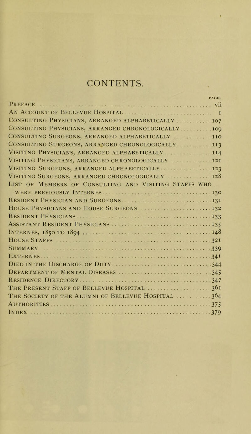 CONTENTS. PAGE. Preface vii An Account of Bellevue Hospital i Consulting Physicians, arranged alphabetically 107 Consulting Physicians, arranged chronologically 109 Consulting Surgeons, arranged alphabetically no Consulting Surgeons, arranged chronologically 113 Visiting Physicians, arranged alphabetically 114 Visiting Physicians, arranged chronologically 121 Visiting Surgeons, arranged alphabetically 123 Visiting Surgeons, arranged chronologically 128 List of Members of Consulting and Visiting Staffs who WERE PREYIOUSLY INTERNES I30 Resident Physician and Surgeons 131 House Physicians and House Surgeons 132 Resident Physicians 133 Assistant Resident Physicians 135 Internes, 1850 to 1894 148 House Staffs 321 Summary 339 Externes 341 Died in the Discharge of Duty 344 Department of Mental Diseases 345 Residence Directory 347 The Present Staff of Bellevue Hospital 361 The Society of the Alumni of Bellevue Hospital 364 Authorities 375 Index 379