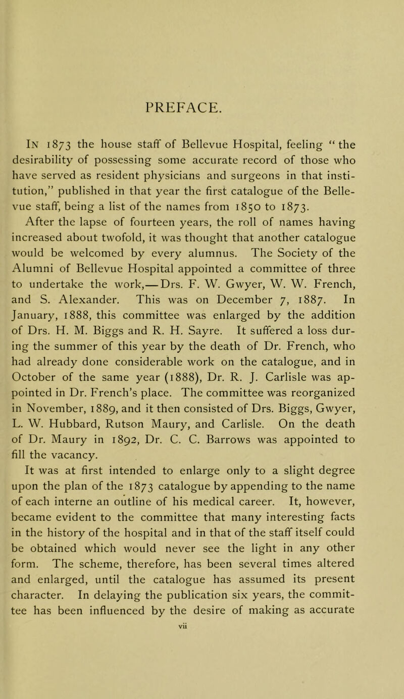PREFACE. In 1873 the house staff of Bellevue Hospital, feeling “the desirability of possessing some accurate record of those who have served as resident physicians and surgeons in that insti- tution,” published in that year the first catalogue of the Belle- vue staff, being a list of the names from 1850 to 1873. After the lapse of fourteen years, the roll of names having increased about twofold, it was thought that another catalogue would be welcomed by every alumnus. The Society of the Alumni of Bellevue Hospital appointed a committee of three to undertake the work,— Drs. F. W. Gwyer, W. W. French, and S. Alexander. This was on December 7, 1887. In January, 1888, this committee was enlarged by the addition of Drs. H. M. Biggs and R. H. Sayre. It suffered a loss dur- ing the summer of this year by the death of Dr. French, who had already done considerable work on the catalogue, and in October of the same year (1888), Dr. R. J. Carlisle was ap- pointed in Dr. French’s place. The committee was reorganized in November, 1889, and it then consisted of Drs. Biggs, Gwyer, L. W. Hubbard, Rutson Maury, and Carlisle. On the death of Dr. Maury in 1892, Dr. C. C. Barrows was appointed to fill the vacancy. It was at first intended to enlarge only to a slight degree upon the plan of the 1873 catalogue by appending to the name of each interne an outline of his medical career. It, however, became evident to the committee that many interesting facts in the history of the hospital and in that of the staff itself could be obtained which would never see the light in any other form. The scheme, therefore, has been several times altered and enlarged, until the catalogue has assumed its present character. In delaying the publication six years, the commit- tee has been influenced by the desire of making as accurate