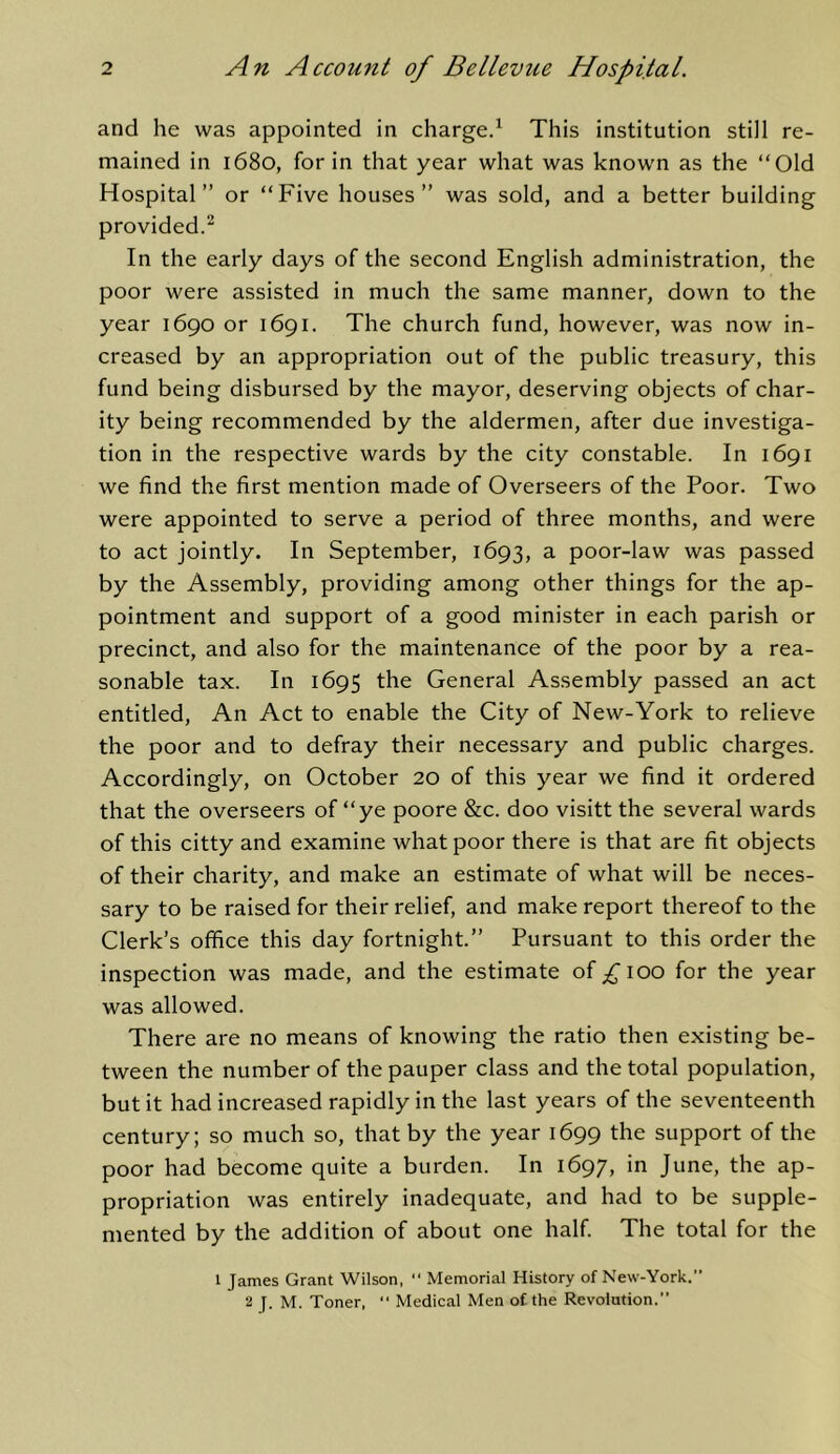 and he was appointed in charge/ This institution still re- mained in 1680, for in that year what was known as the “Old Hospital” or “Five houses” was sold, and a better building provided/ In the early days of the second English administration, the poor were assisted in much the same manner, down to the year 1690 or 1691. The church fund, however, was now in- creased by an appropriation out of the public treasury, this fund being disbursed by the mayor, deserving objects of char- ity being recommended by the aldermen, after due investiga- tion in the respective wards by the city constable. In 1691 we find the first mention made of Overseers of the Poor. Two were appointed to serve a period of three months, and were to act jointly. In September, 1693, a poor-law was passed by the Assembly, providing among other things for the ap- pointment and support of a good minister in each parish or precinct, and also for the maintenance of the poor by a rea- sonable tax. In 1695 the General Assembly passed an act entitled. An Act to enable the City of New-York to relieve the poor and to defray their necessary and public charges. Accordingly, on October 20 of this year we find it ordered that the overseers of “ye poore &c. doo visitt the several wards of this citty and examine what poor there is that are fit objects of their charity, and make an estimate of what will be neces- sary to be raised for their relief, and make report thereof to the Clerk’s office this day fortnight.” Pursuant to this order the inspection was made, and the estimate of 100 for the year was allowed. There are no means of knowing the ratio then existing be- tween the number of the pauper class and the total population, but it had increased rapidly in the last years of the seventeenth century; so much so, that by the year 1699 the support of the poor had become quite a burden. In 1697, in June, the ap- propriation was entirely inadequate, and had to be supple- mented by the addition of about one half. The total for the 1 James Grant Wilson, “ Memorial History of New-York. 2 J. M. Toner.  Medical Men of the Revolution.
