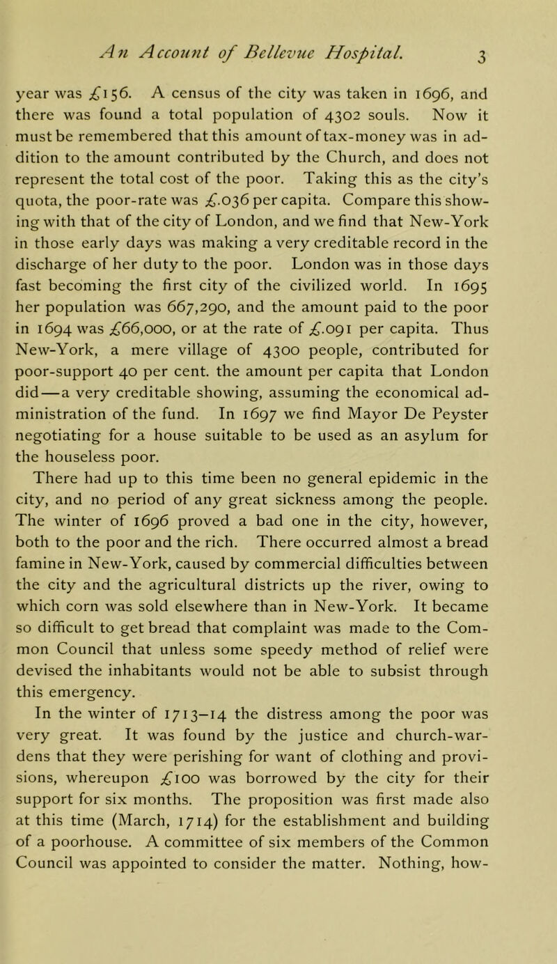 year was £\^6. A census of the city was taken in 1696, and there was found a total population of 4302 souls. Now it must be remembered that this amount of tax-money was in ad- dition to the amount contributed by the Church, and does not represent the total cost of the poor. Taking this as the city’s quota, the poor-rate was ;£'.036 per capita. Compare this show- ing with that of the city of London, and we find that New-York in those early days was making a very creditable record in the discharge of her duty to the poor. London was in those days fast becoming the first city of the civilized world. In 1695 her population was 667,290, and the amount paid to the poor in 1694 was ;^66,ooo, or at the rate of ;^.09i per capita. Thus New-York, a mere village of 4300 people, contributed for poor-support 40 per cent, the amount per capita that London did—a very creditable showing, assuming the economical ad- ministration of the fund. In 1697 we find Mayor De Peyster negotiating for a house suitable to be used as an asylum for the houseless poor. There had up to this time been no general epidemic in the city, and no period of any great sickness among the people. The winter of 1696 proved a bad one in the city, however, both to the poor and the rich. There occurred almost a bread famine in New-York, caused by commercial difficulties between the city and the agricultural districts up the river, owing to which corn was sold elsewhere than in New-York. It became so difficult to get bread that complaint was made to the Com- mon Council that unless some speedy method of relief were devised the inhabitants would not be able to subsist through this emergency. In the winter of 1713-14 the distress among the poor was very great. It was found by the justice and church-war- dens that they were perishing for want of clothing and provi- sions, whereupon ;^iOO was borrowed by the city for their support for six months. The proposition was first made also at this time (March, 1714) for the establishment and building of a poorhouse. A committee of six members of the Common Council was appointed to consider the matter. Nothing, how-