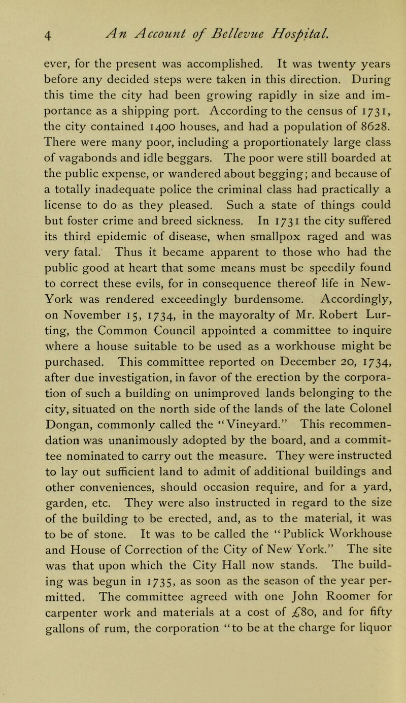 ever, for the present was accomplished. It was twenty years before any decided steps were taken in this direction. During this time the city had been growing rapidly in size and im- portance as a shipping port. According to the census of 1731, the city contained 1400 houses, and had a population of 8628. There were many poor, including a proportionately large class of vagabonds and idle beggars. The poor were still boarded at the public expense, or wandered about begging; and because of a totally inadequate police the criminal class had practically a license to do as they pleased. Such a state of things could but foster crime and breed sickness. In 1731 the city suffered its third epidemic of disease, when smallpox raged and was very fatal. Thus it became apparent to those who had the public good at heart that some means must be speedily found to correct these evils, for in consequence thereof life in New- York was rendered exceedingly burdensome. Accordingly, on November 15, 1734, in the mayoralty of Mr. Robert Lur- ting, the Common Council appointed a committee to inquire where a house suitable to be used as a workhouse might be purchased. This committee reported on December 20, 1734, after due investigation, in favor of the erection by the corpora- tion of such a building on unimproved lands belonging to the city, situated on the north side of the lands of the late Colonel Dongan, commonly called the “Vineyard.” This recommen- dation was unanimously adopted by the board, and a commit- tee nominated to carry out the measure. They were instructed to lay out sufficient land to admit of additional buildings and other conveniences, should occasion require, and for a yard, garden, etc. They were also instructed in regard to the size of the building to be erected, and, as to the material, it was to be of stone. It was to be called the “ Publick Workhouse and House of Correction of the City of New York.” The site was that upon which the City Hall now stands. The build- ing was begun in 1735, as soon as the season of the year per- mitted. The committee agreed with one John Roomer for carpenter work and materials at a cost of .£^80, and for fifty gallons of rum, the corporation “to be at the charge for liquor
