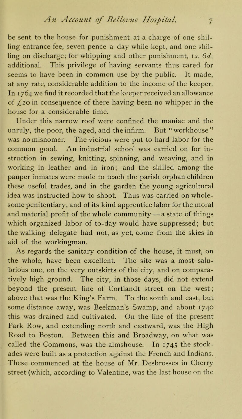 / be sent to the house for punishment at a charge of one shil- ling entrance fee, seven pence a day while kept, and one shil- ling on discharge; for whipping and other punishment, li’. 6d. additional. This privilege of having servants thus cared for seems to have been in common use by the public. It made, at any rate, considerable addition to the income of the keeper. In 1764 we find it recorded that the keeper received an allowance of £20 in consequence of there having been no whipper in the house for a considerable time. Under this narrow roof were confined the maniac and the unruly, the poor, the aged, and the infirm. But “workhouse” was no misnomer. The vicious were put to hard labor for the common good. An industrial school was carried on for in- struction in sewing, knitting, spinning, and weaving, and in working in leather and in iron; and the skilled among the pauper inmates were made to teach the parish orphan children these useful trades, and in the garden the young agricultural idea was instructed how to shoot. Thus was carried on whole- some penitentiary, and of its kind apprentice labor for the moral and material profit of the whole community—a state of things which organized labor of to-day would have suppressed; but the walking delegate had not, as yet, come from the skies in aid of the workingman. As regards the sanitary condition of the house, it must, on the whole, have been excellent. The site was a most salu- brious one, on the very outskirts of the city, and on compara- tively high ground. The city, in those days, did not extend beyond the present line of Cortlandt street on the west; above that was the King’s Farm. To the south and east, but some distance away, was Beekman’s Swamp, and about 1740 this was drained and cultivated. On the line of the present Park Row, and extending north and eastward, was the High Road to Boston. Between this and Broadway, on what was called the Commons, was the almshouse. In 1745 the stock- ades were built as a protection against the French and Indians. These commenced at the house of Mr. Desbrosses in Cherry street (which, according to Valentine, was the last house on the