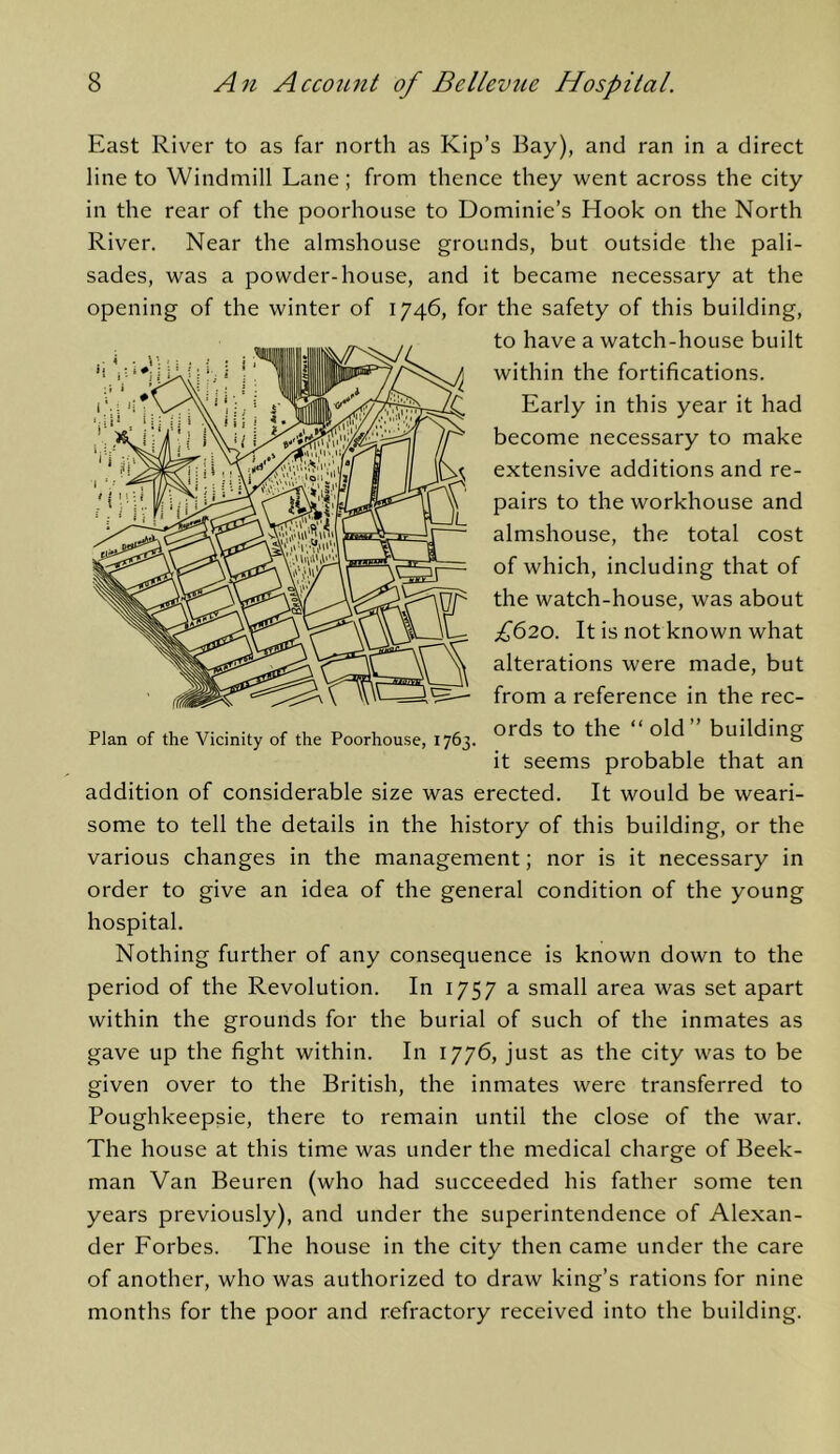 East River to as far north as Kip’s Bay), and ran in a direct line to Windmill Lane; from thence they went across the city in the rear of the poorhouse to Dominie’s Hook on the North River. Near the almshouse grounds, but outside the pali- sades, was a powder-house, and it became necessary at the opening of the winter of 1746, for the safety of this building. to have a watch-house built within the fortifications. Early in this year it had become necessary to make extensive additions and re- pairs to the workhouse and almshouse, the total cost of which, including that of the watch-house, was about £620. It is not known what alterations were made, but from a reference in the rec- Plan of the Vicinity of the Poorhouse, 1763. ” building it seems probable that an addition of considerable size was erected. It would be weari- some to tell the details in the history of this building, or the various changes in the management; nor is it necessary in order to give an idea of the general condition of the young hospital. Nothing further of any consequence is known down to the period of the Revolution. In 1757 a small area was set apart within the grounds for the burial of such of the inmates as gave up the fight within. In 1776, just as the city was to be given over to the British, the inmates were transferred to Poughkeepsie, there to remain until the close of the war. The house at this time was under the medical charge of Beek- man Van Beuren (who had succeeded his father some ten years previously), and under the superintendence of Alexan- der Forbes. The house in the city then came under the care of another, who was authorized to draw king’s rations for nine months for the poor and refractory received into the building.