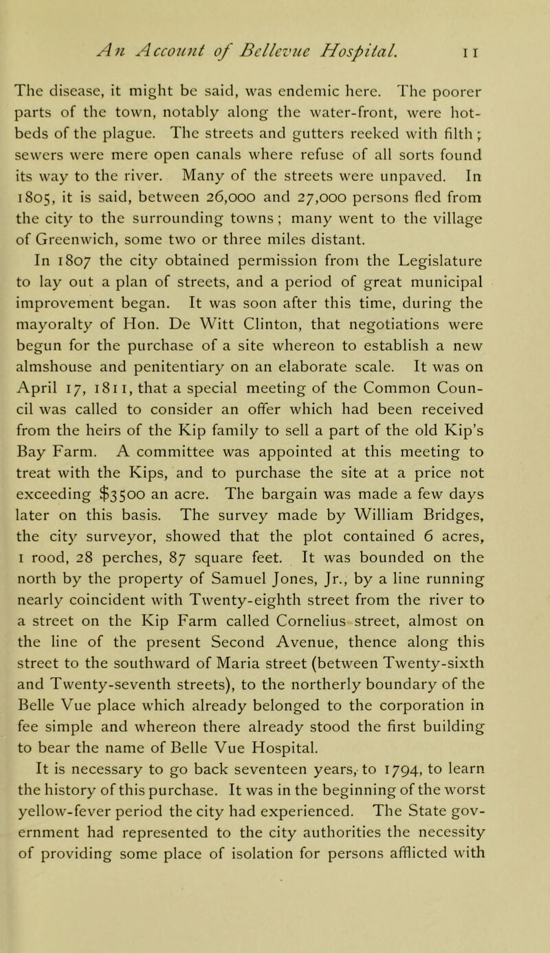 The disease, it might be said, was endemic liere. The poorer parts of the town, notably along the water-front, were hot- beds of the plague. The streets and gutters reeked with filth ; sewers were mere open canals where refuse of all sorts found its way to the river. Many of the streets were unpaved. In 1805, it is said, between 26,000 and 27,000 persons fled from the city to the surrounding towns; many went to the village of Greenwich, some two or three miles distant. In 1807 the city obtained permission from the Legislature to lay out a plan of streets, and a period of great municipal improvement began. It was soon after this time, during the mayoralty of Hon. De Witt Clinton, that negotiations were begun for the purchase of a site whereon to establish a new almshouse and penitentiary on an elaborate scale. It was on April 17, 1811, that a special meeting of the Common Coun- cil was called to consider an offer which had been received from the heirs of the Kip family to sell a part of the old Kip’s Bay Farm. A committee was appointed at this meeting to treat with the Kips, and to purchase the site at a price not exceeding $3500 an acre. The bargain was made a few days later on this basis. The survey made by William Bridges, the city surveyor, showed that the plot contained 6 acres, I rood, 28 perches, 87 square feet. It was bounded on the north by the property of Samuel Jones, Jr., by a line running nearly coincident with Twenty-eighth street from the river to a street on the Kip Farm called Cornelius street, almost on the line of the present Second Avenue, thence along this street to the southward of Maria street (between Twenty-sixth and Twenty-seventh streets), to the northerly boundary of the Belle Vue place which already belonged to the corporation in fee simple and whereon there already stood the first building to bear the name of Belle Vue Hospital. It is necessary to go back seventeen years, to 1794, to learn the history of this purchase. It was in the beginning of the worst yellow-fever period the city had experienced. The State gov- ernment had represented to the city authorities the necessity of providing some place of isolation for persons afflicted with