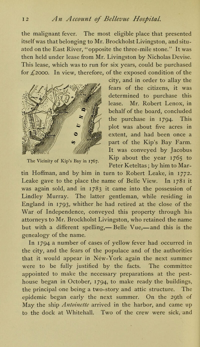 the malignant fever. The most eligible place that presented itself was that belonging to Mr. Brockholst Livingston, and situ- ated on the East River, “opposite the three-mile stone.” It was then held under lease from Mr. Livingston by Nicholas Devise. This lease, which was to run for six years, could be purchased for £2000. In view, therefore, of the exposed condition of the city, and in order to allay the fears of the citizens, it was determined to purchase this lease. Mr. Robert Lenox, in behalf of the board, concluded the purchase in 1794. This plot was about five acres in extent, and had been once a part of the Kip’s Bay Farm. It was conveyed by Jacobus Kip about the year 1765 to Peter Keteltas; by him to Mar- tin Hoffman, and by him in turn to Robert Leake, in 1772. Leake gave to the place the name of Belle View. In 1781 it was again sold, and in 1783 it came into the possession of Lindley Murray. The latter gentleman, while residing in England in 1793, whither he had retired at the close of the War of Independence, conveyed this property through his attorneys to Mr. Brockholst Livingston, who retained the name but with a different spelling,— Belle Vue,—and this is the genealogy of the name. In 1794 a number of cases of yellow fever had occurred in the city, and the fears of the populace and of the authorities that it would appear in New-York again the next summer were to be fully justified by the facts. The committee appointed to make the necessary preparations at the pest- house began in October, 1794, to make ready the buildings, the principal one being a two-story and attic structure. The epidemic began early the next summer. On the 29th of May the ship Antoinette arrived in the harbor, and came up to the dock at Whitehall. Two of the crew were sick, and The Vicinity of Kip’s Bay in 1767.