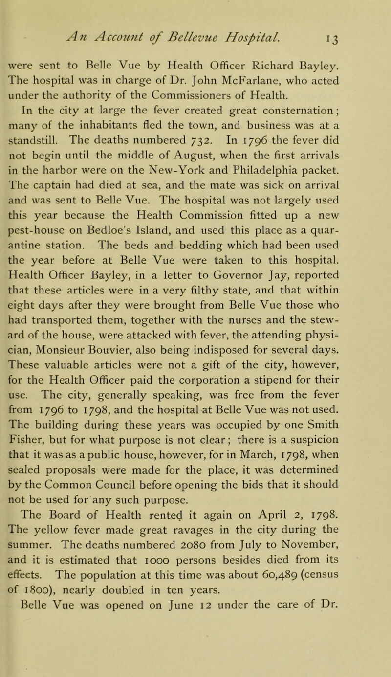 were sent to Belle Vue by Health Officer Richard Bayley. The hospital was in charge of Dr. John McFarlane, who acted under the authority of the Commissioners of Health. In the city at large the fever created great consternation; many of the inhabitants fled the town, and business was at a standstill. The deaths numbered 732. In 1796 the fever did not begin until the middle of August, when the first arrivals in the harbor were on the New-York and Philadelphia packet. The captain had died at sea, and the mate was sick on arrival and was sent to Belle Vue. The hospital was not largely used this year because the Health Commission fitted up a new pest-house on Bedloe’s Island, and used this place as a quar- antine station. The beds and bedding which had been used the year before at Belle Vue were taken to this hospital. Health Officer Bayley, in a letter to Governor Jay, reported that these articles were in a very filthy state, and that within eight days after they were brought from Belle Vue those who had transported them, together with the nurses and the stew- ard of the house, were attacked with fever, the attending physi- cian, Monsieur Bouvier, also being indisposed for several days. These valuable articles were not a gift of the city, however, for the Health Officer paid the corporation a stipend for their use. The city, generally speaking, was free from the fever from 1796 to 1798, and the hospital at Belle Vue was not used. The building during these years was occupied by one Smith Fisher, but for what purpose is not clear; there is a suspicion that it was as a public house, however, for in March, 1798, when sealed proposals were made for the place, it was determined by the Common Council before opening the bids that it should not be used for any such purpose. The Board of Health rented it again on April 2, 1798. The yellow fever made great ravages in the city during the summer. The deaths numbered 2080 from July to November, and it is estimated that 1000 persons besides died from its effects. The population at this time was about 60,489 (census of 1800), nearly doubled in ten years. Belle Vue was opened on June 12 under the care of Dr.