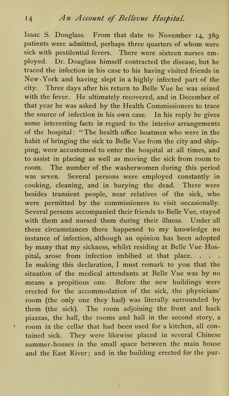 Isaac S. Douglass. From that date to November 14, 389 patients were admitted, perhaps three quarters of whom were sick with pestilential fevers. There were sixteen nurses em- ployed. Dr. Douglass himself contracted the disease, but he traced the infection in his case to his having visited friends in New-York and having slept in a highly infected part of the city. Three days after his return to Belle Vue he was seized with the fever. He ultimately recovered, and in December of that year he was asked by the Health Commissioners to trace the soui'ce of infection in his own case. In his reply he gives some interesting facts in regard to the interior arrangements of the hospital: “ The health office boatmen who were in the habit of bringing the sick to Belle Vue from the city and ship- ping, were accustomed to enter the hospital at all times, and to assist in placing as well as moving the sick from room to room. The number of the washerwomen during this period was seven. Several persons were employed constantly in cooking, cleaning, and in burying the dead. There were besides transient people, near relatives of the sick, who were permitted by the commissioners to visit occasionally. Several persons accompanied their friends to Belle Vue, stayed with them and nursed them during their illness. Under all these circumstances there happened to my knowledge no instance of infection, although an opinion has been adopted by many that my sickness, whilst residing at Belle Vue Hos- pital, arose from infection imbibed at that place. In making this declaration, I must remark to you that the situation of the medical attendants at Belle Vue was by no means a propitious one. Before the new buildings were erected for the accommodation of the sick, the physicians’ room (the only one they had) was literally surrounded by them (the sick). The room adjoining the front and back piazzas, the hall, the rooms and hall in the second story, a room in the cellar that had been used for a kitchen, all con- tained sick. They were likewise placed in several Chinese summer-houses in the small space between the main house and the East River; and in the building erected for the pur-