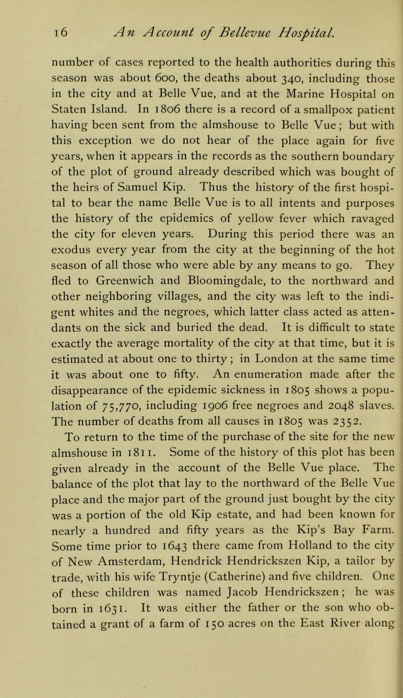 number of cases reported to the health authorities during this season was about 6oo, the deaths about 340, including those in the city and at Belle Vue, and at the Marine Hospital on Staten Island. In 1806 there is a record of a smallpox patient having been sent from the almshouse to Belle Vue; but with this exception we do not hear of the place again for five years, when it appears in the records as the southern boundary of the plot of ground already described which was bought of the heirs of Samuel Kip. Thus the history of the first hospi- tal to bear the name Belle Vue is to all intents and purposes the history of the epidemics of yellow fever which ravaged the city for eleven years. During this period there was an exodus every year from the city at the beginning of the hot season of all those who were able by any means to go. They fled to Greenwich and Bloomingdale, to the northward and other neighboring villages, and the city was left to the indi- gent whites and the negroes, which latter class acted as atten- dants on the sick and buried the dead. It is difficult to state exactly the average mortality of the city at that time, but it is estimated at about one to thirty; in London at the same time it was about one to fifty. An enumeration made after the disappearance of the epidemic sickness in 1805 shows a popu- lation of 75,770, including 1906 free negroes and 2048 slaves. The number of deaths from all causes in 1805 was 2352. To return to the time of the purchase of the site for the new almshouse in 1811. Some of the history of this plot has been given already in the account of the Belle Vue place. The balance of the plot that lay to the northward of the Belle Vue place and the major part of the ground just bought by the city was a portion of the old Kip estate, and had been known for nearly a hundred and fifty years as the Kip’s Bay Farm. Some time prior to 1643 there came from Holland to the city of New Amsterdam, Hendrick Hendrickszen Kip, a tailor by trade, with his wife Tryntje (Catherine) and five children. One of these children was named Jacob Hendrickszen ; he was born in 1631. It was either the father or the son who ob- tained a grant of a farm of 150 acres on the East River along