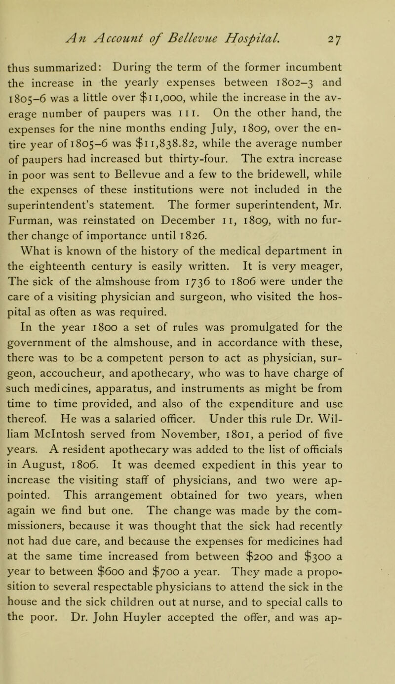 thus summarized: During the term of the former incumbent the increase in the yearly expenses between 1802-3 and 1805-6 was a little over $i 1,000, while the increase in the av- erage number of paupers was iii. On the other hand, the expenses for the nine months ending July, 1809, over the en- tire year of 1805-6 was $i 1,838.82, while the average number of paupers had increased but thirty-four. The extra increase in poor was sent to Bellevue and a few to the bridewell, while the expenses of these institutions were not included in the superintendent’s statement. The former superintendent, Mr. Furman, was reinstated on December ii, 1809, with no fur- ther change of importance until 1826. What is known of the history of the medical department in the eighteenth century is easily written. It is very meager. The sick of the almshouse from 1736 to 1806 were under the care of a visiting physician and surgeon, who visited the hos- pital as often as was required. In the year 1800 a set of rules was promulgated for the government of the almshouse, and in accordance with these, there was to be a competent person to act as physician, sur- geon, accoucheur, and apothecary, who was to have charge of such medicines, apparatus, and instruments as might be from time to time provided, and also of the expenditure and use thereof. He was a salaried officer. Under this rule Dr. Wil- liam McIntosh served from November, 1801, a period of five years. A resident apothecary was added to the list of officials in August, 1806. It was deemed expedient in this year to increase the visiting staff of physicians, and two were ap- pointed. This arrangement obtained for two years, when again we find but one. The change was made by the com- missioners, because it was thought that the sick had recently not had due care, and because the expenses for medicines had at the same time increased from between $200 and $300 a year to between $600 and $700 a year. They made a propo- sition to several respectable physicians to attend the sick in the house and the sick children out at nurse, and to special calls to the poor. Dr. John Huyler accepted the offer, and was ap-
