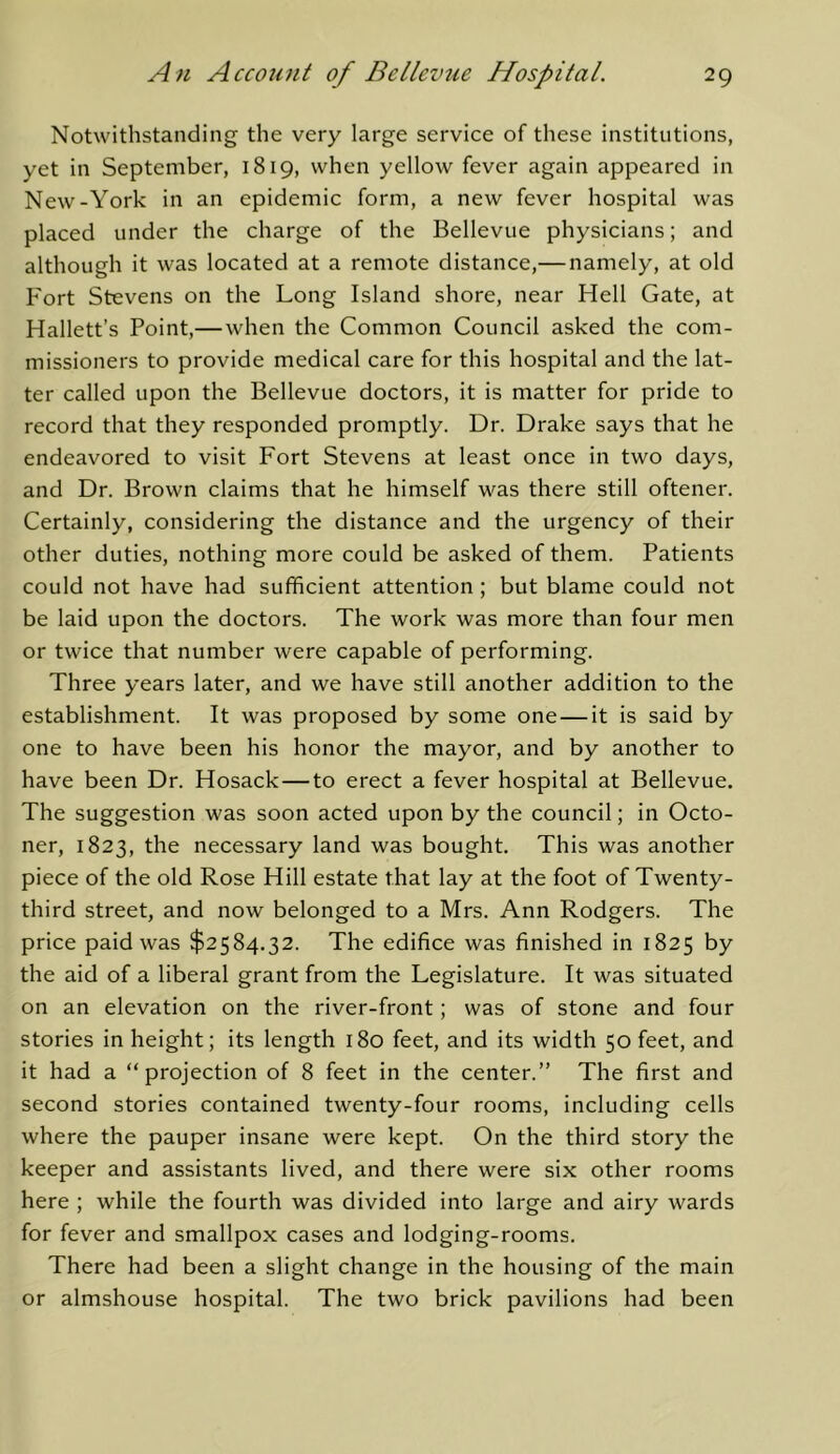 Notwithstanding the very large service of these institutions, yet in September, 1819, when yellow fever again appeared in New-York in an epidemic form, a new fever hospital was placed under the charge of the Bellevue physicians; and although it was located at a remote distance,— namely, at old Fort Stevens on the Long Island shore, near Hell Gate, at Hallett’s Point,—when the Common Council asked the com- missioners to provide medical care for this hospital and the lat- ter called upon the Bellevue doctors, it is matter for pride to record that they responded promptly. Dr. Drake says that he endeavored to visit Fort Stevens at least once in two days, and Dr. Brown claims that he himself was there still oftener. Certainly, considering the distance and the urgency of their other duties, nothing more could be asked of them. Patients could not have had sufficient attention ; but blame could not be laid upon the doctors. The work was more than four men or twice that number were capable of performing. Three years later, and we have still another addition to the establishment. It was proposed by some one — it is said by one to have been his honor the mayor, and by another to have been Dr. Hosack—to erect a fever hospital at Bellevue, The suggestion was soon acted upon by the council; in Octo- ner, 1823, the necessary land was bought. This was another piece of the old Rose Hill estate that lay at the foot of Twenty- third street, and now belonged to a Mrs. Ann Rodgers. The price paid was $2584.32. The edifice was finished in 1825 by the aid of a liberal grant from the Legislature. It was situated on an elevation on the river-front; was of stone and four stories in height; its length 180 feet, and its width 50 feet, and it had a “projection of 8 feet in the center.” The first and second stories contained twenty-four rooms, including cells where the pauper insane were kept. On the third story the keeper and assistants lived, and there were six other rooms here ; while the fourth was divided into large and airy wards for fever and smallpox cases and lodging-rooms. There had been a slight change in the housing of the main or almshouse hospital. The two brick pavilions had been