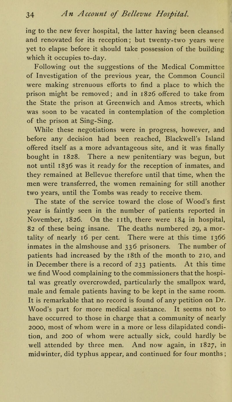 ing to the new fever hospital, the latter having been cleansed and renovated for its reception; but twenty-two years were yet to elapse before it should take possession of the building which it occupies to-day. Following out the suggestions of the Medical Committee of Investigation of the previous year, the Common Council were making strenuous efforts to find a place to which the prison might be removed; and in 1826 offered to take from the State the prison at Greenwich and Amos streets, which was soon to be vacated in contemplation of the completion of the prison at Sing-Sing. While these negotiations were in progress, however, and before any decision had been reached, Blackwell’s Island offered itself as a more advantageous site, and it was finally bought in 1828. There a new penitentiary was begun, but not until 1836 was it ready for the reception of inmates, and they remained at Bellevue therefore until that time, when the men were transferred, the women remaining for still another two years, until the Tombs was ready to receive them. The state of the service toward the close of Wood’s first year is faintly seen in the number of patients reported in November, 1826. On the nth, there were 184 in hospital, 82 of these being insane. The deaths numbered 29, a mor- tality of nearly 16 per cent. There were at this time 1366 inmates in the almshouse and 336 prisoners. The number of patients had increased by the i8th of the month to 210, and in December there is a record of 233 patients. At this time we find Wood complaining to the commissioners that the hospi- tal was greatly overcrowded, particularly the smallpox ward, male and female patients having to be kept in the same room. It is remarkable that no record is found of any petition on Dr. Wood’s part for more medical assistance. It seems not to have occurred to those in charge that a community of nearly 2000, most of whom were in a more or less dilapidated condi- tion, and 200 of whom were actually sick, could hardly be well attended by three men. And now again, in 1827, in midwinter, did typhus appear, and continued for four months;
