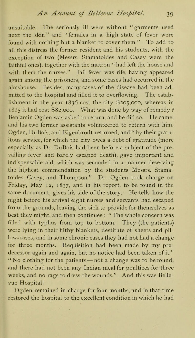 unsuitable. The seriously ill were without “ garments used next the skin” and “females in a high state of fever were found with nothing but a blanket to cover them.” To add to all this distress the former resident and his students, with the exception of two (Messrs. Stamatoides and Casey were the faithful ones), together with the matron “ had left the house and with them the nurses.” Jail fever was rife, having appeared again among the prisoners, and some cases had occurred in the almshouse. Besides, many cases of the disease had been ad- mitted to the hospital and filled it to overflowing. The estab- lishment in the year 1836 cost the city $205,000, whereas in 1825 it had cost $82,000. What was done by way of remedy ? Benjamin Ogden was asked to return, and he did so. He came, and his two former assistants volunteered to return with him. Ogden, DuBois, and Eigenbrodt returned, and “ by their gratu- itous service, for which the city owes a debt of gratitude (more especially as Dr. DuBois had been before a subject of the pre- vailing fever and barely escaped death), gave important and indispensable aid, which was seconded in a manner deserving the highest commendation by the students Messrs. Stama- toides, Casey, and Thompson.” Dr. Ogden took charge on Friday, May 12, 1837, ^.nd in his report, to be found in the same document, gives his side of the story. He tells how the night before his arrival eight nurses and servants had escaped from the grounds, leaving the sick to provide for themselves as best they might, and then continues : “ The whole concern was filled with typhus from top to bottom. They (the patients) were lying in their filthy blankets, destitute of sheets and pil- low-cases, and in some chronic cases they had not had a change for three months. Requisition had been made by my pre- decessor again and again, but no notice had been taken of it.” “ No clothing for the patients—not a change was to be found, and there had not been any Indian meal for poultices for three weeks, and no rags to dress the wounds.” And this was Belle- vue Hospital! Ogden remained in charge for four months, and in that time restored the hospital to the excellent condition in which he had