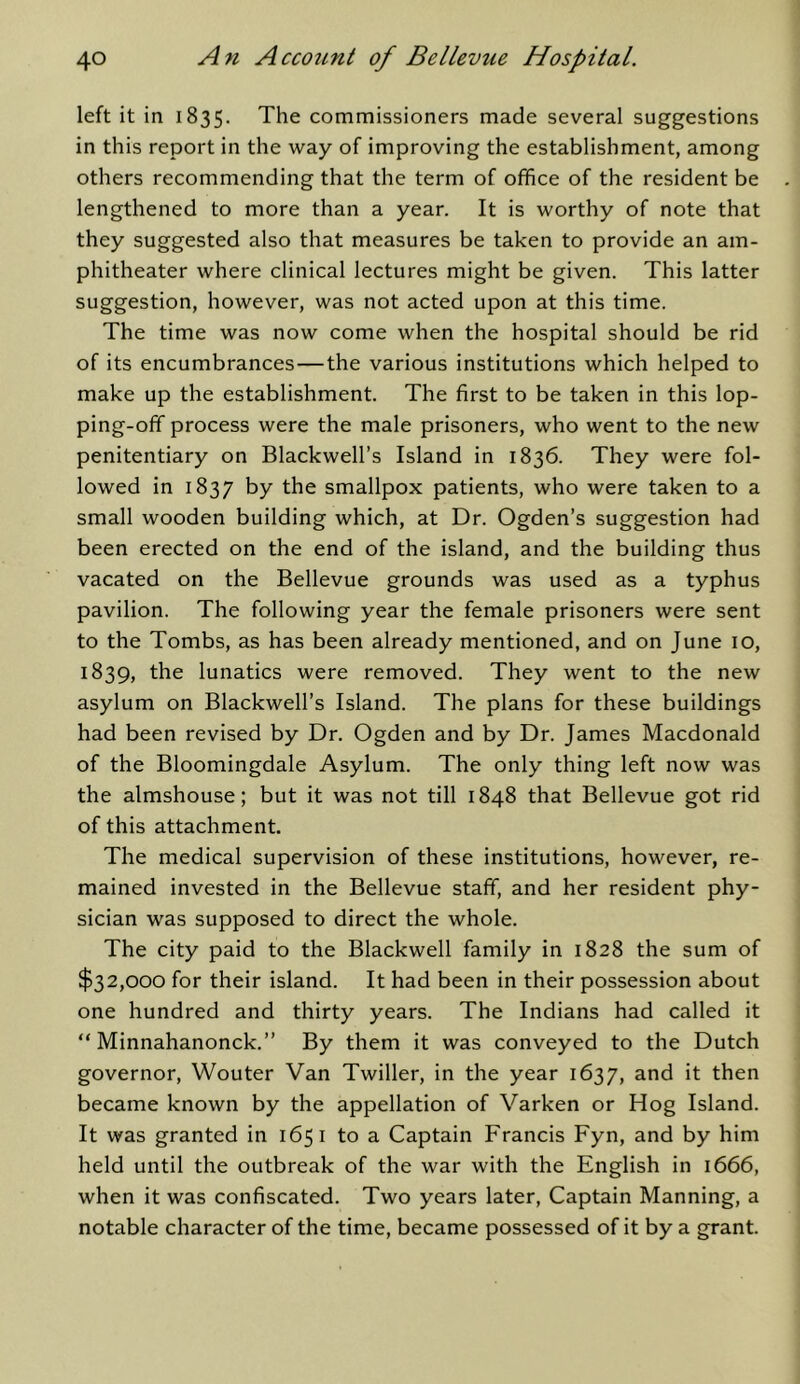 left it in 1835. The commissioners made several suggestions in this report in the way of improving the establishment, among others recommending that the term of office of the resident be lengthened to more than a year. It is worthy of note that they suggested also that measures be taken to provide an am- phitheater where clinical lectures might be given. This latter suggestion, however, was not acted upon at this time. The time was now come when the hospital should be rid of its encumbrances—the various institutions which helped to make up the establishment. The first to be taken in this lop- ping-off process were the male prisoners, who went to the new penitentiary on Blackwell’s Island in 1836. They were fol- lowed in 1837 t>y the smallpox patients, who were taken to a small wooden building which, at Dr. Ogden’s suggestion had been erected on the end of the island, and the building thus vacated on the Bellevue grounds was used as a typhus pavilion. The following year the female prisoners were sent to the Tombs, as has been already mentioned, and on June 10, 1839, the lunatics were removed. They went to the new asylum on Blackwell’s Island. The plans for these buildings had been revised by Dr. Ogden and by Dr. James Macdonald of the Bloomingdale Asylum. The only thing left now was the almshouse; but it was not till 1848 that Bellevue got rid of this attachment. The medical supervision of these institutions, however, re- mained invested in the Bellevue staff, and her resident phy- sician was supposed to direct the whole. The city paid to the Blackwell family in 1828 the sum of $32,000 for their island. It had been in their possession about one hundred and thirty years. The Indians had called it “ Minnahanonck.” By them it was conveyed to the Dutch governor, Wouter Van Twiller, in the year 1637, then became known by the appellation of Varken or Hog Island. It was granted in 1651 to a Captain Francis Fyn, and by him held until the outbreak of the war with the English in 1666, when it was confiscated. Two years later. Captain Manning, a notable character of the time, became possessed of it by a grant.