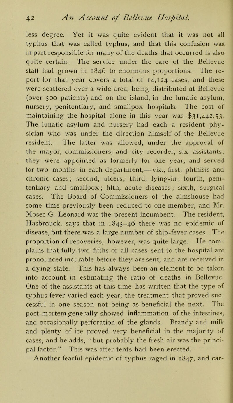 less degree. Yet it was quite evident that it was not all typhus that was called typhus, and that this confusion was in part responsible for many of the deaths that occurred is also quite certain. The service under the care of the Bellevue staff had grown in 1846 to enormous proportions. The re- port for that year covers a total of 14,124 cases, and these were scattered over a wide area, being distributed at Bellevue (over 500 patients) and on the island, in the lunatic asylum, nursery, penitentiary, and smallpox hospitals. Ihe cost of maintaining the hospital alone in this year was $31,442.53. The lunatic asylum and nursery had each a resident phy- sician who was under the direction himself of the Bellevue resident. The latter was allowed, under the approval of the mayor, commissioners, and city recorder, six assistants; they were appointed as formerly for one year, and served for two months in each department,— viz., first, phthisis and chronic cases; second, ulcers; third, lying-in; fourth, peni- tentiary and smallpox; fifth, acute diseases; sixth, surgical cases. The Board of Commissioners of the almshouse had some time previously been reduced to one member, and Mr. Moses G. Leonard was the present incumbent. The resident, Hasbrouck, says that in 1845-46 there was no epidemic of disease, but there was a large number of ship-fever cases. The proportion of recoveries, however, was quite large. He com- plains that fully two fifths of all cases sent to the hospital are pronounced incurable before they are sent, and are received in a dying state. This has always been an element to be taken into account in estimating the ratio of deaths in Bellevue. One of the assistants at this time has written that the type of typhus fever varied each year, the treatment that proved suc- cessful in one season not being as beneficial the next. The post-mortem generally showed inflammation of the intestines, and occasionally perforation of the glands. Brandy and milk and plenty of ice proved very beneficial in the majority of cases, and he adds, “but probably the fresh air was the princi- pal factor.” This was after tents had been erected. Another fearful epidemic of typhus raged in 1847,