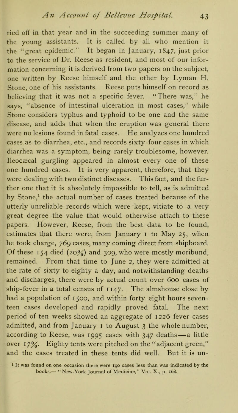 ried off in that year and in the succeeding summer many of the young assistants. It is called by all who mention it the ‘‘great epidemic.” It began in January, 1847, just prior to the service of Dr. Reese as resident, and most of our infor- mation concerning it is derived from two papers on the subject, one written by Reese himself and the other by Lyman H. Stone, one of his assistants. Reese puts himself on record as believing that it was not a specific fever. “There was,” he says, “absence of intestinal ulceration in most cases,” while Stone considers typhus and typhoid to be one and the same disease, and adds that when the eruption was general there were no lesions found in fatal cases. He analyzes one hundred cases as to diarrhea, etc., and records sixty-four cases in which diarrhea was a symptom, being rarely troublesome, however. Ileocaecal gurgling appeared in almost every one of these one hundred cases. It is very apparent, therefore, that they were dealing with two distinct diseases. This fact, and the fur- ther one that it is absolutely impossible to tell, as is admitted by Stone,^ the actual number of cases treated because of the utterly unreliable records which were kept, vitiate to a very great degree the value that would otherwise attach to these papers. However, Reese, from the best data to be found, estimates that there were, from January i to May 25, when he took charge, 769 cases, many coming direct from shipboard. Of these 154 died (20%) and 309, who were mostly moribund, remained. From that time to June 2, they were admitted at the rate of sixty to eighty a day, and notwithstanding deaths and discharges, there were by actual count over 600 cases of ship-fever in a total census of 1147. The almshouse close by had a population of 1500, and within forty-eight hours seven- teen cases developed and rapidly proved fatal. The next period of ten weeks showed an aggregate of 1226 fever cases admitted, and from January i to August 3 the whole number, according to Reese, was 1995 cases with 347 deaths—a little over 17%. Eighty tents were pitched on the “adjacent green,” and the cases treated in these tents did well. But it is un- i It was found on one occasion there were 190 cases less than was indicated by the books.— “ New-York Journal of Medicine, Vol. X., p. 168.