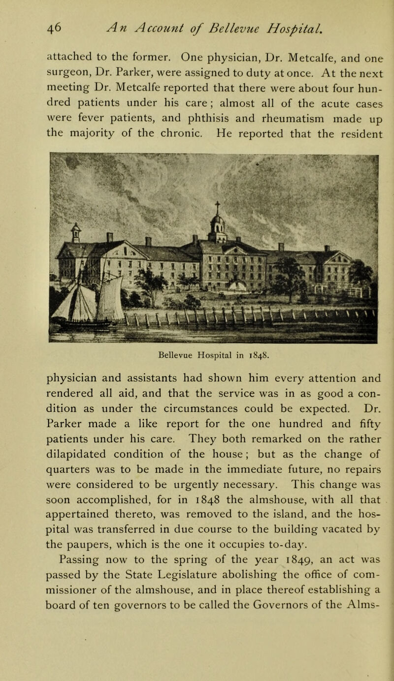 attached to the former. One physician, Dr. Metcalfe, and one surgeon. Dr. Parker, were assigned to duty at once. At the next meeting Dr. Metcalfe reported that there were about four hun- dred patients under his care ; almost all of the acute cases were fever patients, and phthisis and rheumatism made up the majority of the chronic. He reported that the resident Bellevue Hospital in 1848. physician and assistants had shown him every attention and rendered all aid, and that the service was in as good a con- dition as under the circumstances could be expected. Dr. Parker made a like report for the one hundred and fifty patients under his care. They both remarked on the rather dilapidated condition of the house; but as the change of quarters was to be made in the immediate future, no repairs were considered to be urgently necessary. This change was soon accomplished, for in 1848 the almshouse, with all that appertained thereto, was removed to the island, and the hos- pital was transferred in due course to the building vacated by the paupers, which is the one it occupies to-day. Passing now to the spring of the year 1849, was passed by the State Legislature abolishing the office of com- missioner of the almshouse, and in place thereof establishing a board of ten governors to be called the Governors of the Alms-