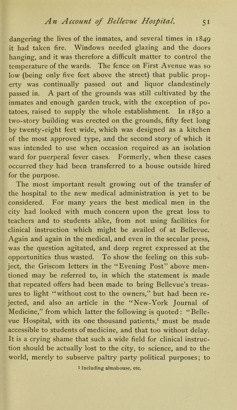 dangering the lives of the inmates, and several times in 1849 it had taken fire. Windows needed glazing and the doors hanging, and it was therefore a difficult matter to control the temperature of the wards. The fence on First Avenue was so low (being only five feet above the street) that public prop- erty was continually passed out and liquor clandestinely passed in. A part of the grounds was still cultivated by the inmates and enough garden truck, with the exception of po- tatoes, raised to supply the whole establishment. In 1850 a two-story building was erected on the grounds, fifty feet long by twenty-eight feet wide, which was designed as a kitchen of the most approved type, and the second story of which it was intended to use when occasion required as an isolation ward for puerperal fever cases. Formerly, when these cases occurred they had been transferred to a house outside hired for the purpose. The most important result growing out of the transfer of the hospital to the new medical administration is yet to be considered. For many years the best medical men in the city had looked with much concern upon the great loss to teachers and to students alike, from not using facilities for clinical instruction which might be availed of at Bellevue. Again and again in the medical, and even in the secular press, was the question agitated, and deep regret expressed at the opportunities thus wasted. To show the feeling on this sub- ject, the Griscom letters in the “Evening Post” above men- tioned may be referred to, in which the statement is made that repeated offers had been made to bring Bellevue’s treas- ures to light “without cost to the owners,” but had been re- jected, and also an article in the “New-York Journal of Medicine,” from which latter the following is quoted: “Belle- vue Hospital, with its one thousand patients,^ must be made accessible to students of medicine, and that too without delay. It is a crying shame that such a wide field for clinical instruc- tion should be actually lost to the city, to science, and to the world, merely to subserve paltry party political purposes; to 1 Including almshouse, etc.