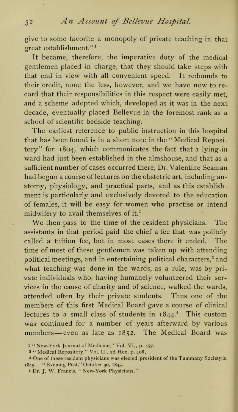 give to some favorite a monopoly of private teaching in that great establishment.”^ It became, therefore, the imperative duty of the medical gentlemen placed in charge, that they should take steps with that end in view with all convenient speed. It redounds to their credit, none the less, however, and we have now to re- cord that their responsibilities in this respect were easily met, and a scheme adopted which, developed as it was in the next decade, eventually placed Bellevue in the foremost rank as a school of scientific bedside teaching. The earliest reference to public instruction in this hospital that has been found is in a short note in the “ Medical Reposi- tory” for 1804, which communicates the fact that a lying-in ward had just been established in the almshouse, and that as a sufficient number of cases occurred there. Dr. Valentine Seaman had begun a course of lectures on the obstetric art, including an- atomy, physiology, and practical parts, and as this establish- ment is particularly and exclusively devoted to the education of females, it will be easy for women who practise or intend midwifery to avail themselves of it.^ We then pass to the time of the resident physicians. The assistants in that period paid the chief a fee that was politely called a tuition fee, but in most cases there it ended. The time of most of these gentlemen was taken up with attending political meetings, and in entertaining political characters,® and what teaching was done in the wards, as a rule, was by pri- vate individuals who, having humanely volunteered their ser- vices in the cause of charity and of science, walked the wards, attended often by their private students. Thus one of the members of this first Medical Board gave a course of clinical lectures to a small class of students in 1844.'* This custom was continued for a number of years afterward by various members—even as late as 1852. The Medical Board was 1  New-York Journal of Medicine,” Vol. VI., p. 457. 2 “ Medical Repository,” Vol. II., 2d Hex. p. 408. 3 One of these resident physicians was elected president of the Tammany Society in 1845.—  Evening Post,” October 30, 1845. ^ Dr. J. W. Francis, '' New-York Physicians.”