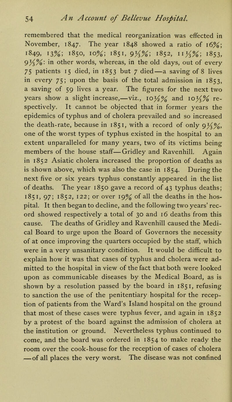 remembered that the medical reorganization was effected in November, 1847. The year 1848 showed a ratio of 16%; 1849, 13%; 1850, 10%; 1851, 9yfA\ 1852, 1853, 9^%: in other words, whereas, in the old days, out of every 75 patients 15 died, in 1853 but 7 died—a saving of 8 lives in every 75; upon the basis of the total admission in 1853, a saving of 59 lives a year. The figures for the next two years show a slight increase,—viz., ioy% and ioy% re- spectively. It cannot be objected that in former years the epidemics of typhus and of cholera prevailed and so increased the death-rate, because in 1851, with a record of only gy%, one of the worst types of typhus existed in the hospital to an extent unparalleled for many years, two of its victims being members of the house staff—Gridley and Ravenhill. Again in 1852 Asiatic cholera increased the proportion of deaths as is shown above, which was also the case in 1854. During the next five or six years typhus constantly appeared in the list of deaths. The year 1850 gave a record of 43 typhus deaths; 1851, 97; 1852, 122; or over 19% of all the deaths in the hos- pital. It then began to decline, and the following two years’ rec- ord showed respectively a total of 30 and 16 deaths from this cause. The deaths of Gridley and Ravenhill caused the Medi- cal Board to urge upon the Board of Governors the necessity of at once improving the quarters occupied by the staff, which were in a very unsanitary condition. It would be difficult to explain how it was that cases of typhus and cholera were ad- mitted to the hospital in view of the fact that both were looked upon as communicable diseases by the Medical Board, as is shown by a resolution passed by the board in 1851, refusing to sanction the use of the penitentiary hospital for the recep- tion of patients from the Ward’s Island hospital on the ground that most of these cases were typhus fever, and again in L852 by a protest of the board against the admission of cholera at the institution or ground. Nevertheless typhus continued to come, and the board was ordered in 1854 to make ready the room over the cook-house for the reception of cases of cholera —of all places the very worst. The disease was not confined