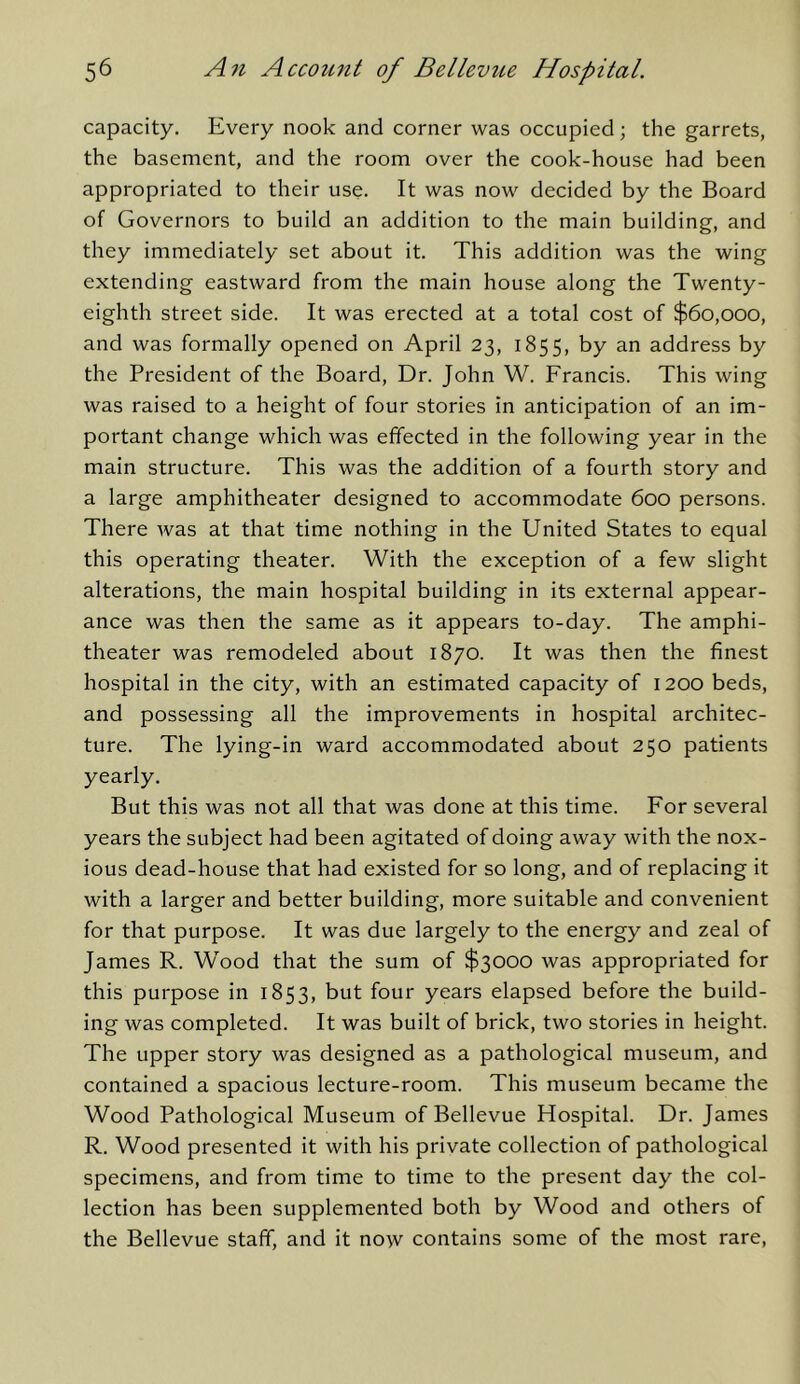 capacity. Every nook and corner was occupied; the garrets, the basement, and the room over the cook-house had been appropriated to their use. It was now decided by the Board of Governors to build an addition to the main building, and they immediately set about it. This addition was the wing extending eastward from the main house along the Twenty- eighth street side. It was erected at a total cost of $60,000, and was formally opened on April 23, 1855, by an address by the President of the Board, Dr. John W. Francis. This wing was raised to a height of four stories in anticipation of an im- portant change which was effected in the following year in the main structure. This was the addition of a fourth story and a large amphitheater designed to accommodate 600 persons. There Avas at that time nothing in the United States to equal this operating theater. With the exception of a few slight alterations, the main hospital building in its external appear- ance was then the same as it appears to-day. The amphi- theater was remodeled about 1870. It was then the finest hospital in the city, with an estimated capacity of 1200 beds, and possessing all the improvements in hospital architec- ture. The lying-in ward accommodated about 250 patients yearly. But this was not all that was done at this time. For several years the subject had been agitated of doing away with the nox- ious dead-house that had existed for so long, and of replacing it with a larger and better building, more suitable and convenient for that purpose. It was due largely to the energy and zeal of James R. Wood that the sum of $3000 was appropriated for this purpose in 1853, but four years elapsed before the build- ing was completed. It was built of brick, two stories in height. The upper story was designed as a pathological museum, and contained a spacious lecture-room. This museum became the Wood Pathological Museum of Bellevue Hospital. Dr. James R. Wood presented it with his private collection of pathological specimens, and from time to time to the present day the col- lection has been supplemented both by Wood and others of the Bellevue staff, and it now contains some of the most rare.