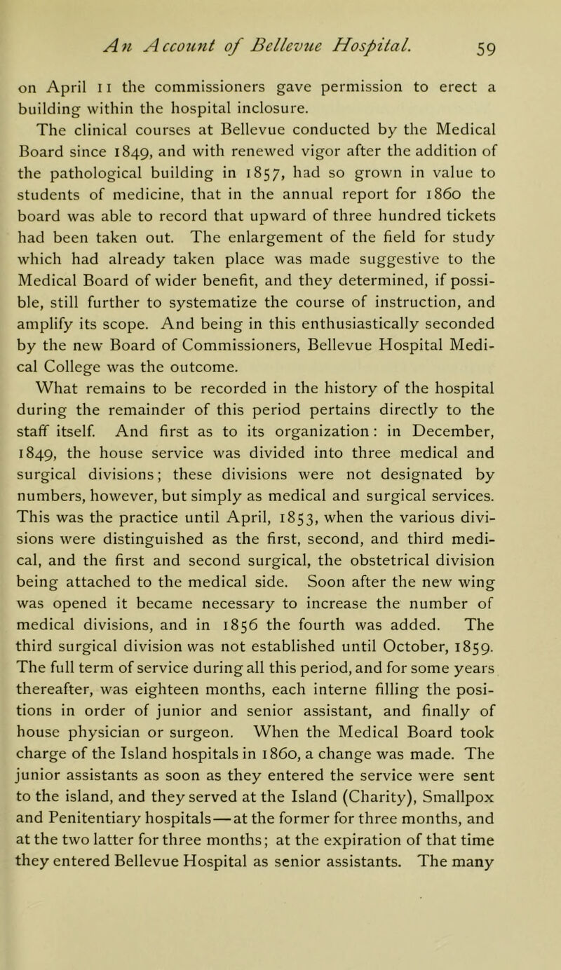 on April 11 the commissioners gave permission to erect a building within the hospital inclosure. The clinical courses at Bellevue conducted by the Medical Board since 1849, and with renewed vigor after the addition of the pathological building in 1857, had so grown in value to students of medicine, that in the annual report for i860 the board was able to record that upward of three hundred tickets had been taken out. The enlargement of the field for study which had already taken place was made suggestive to the Medical Board of wider benefit, and they determined, if possi- ble, still further to systematize the course of instruction, and amplify its scope. And being in this enthusiastically seconded by the new Board of Commissioners, Bellevue Hospital Medi- cal College was the outcome. What remains to be recorded in the history of the hospital during the remainder of this period pertains directly to the staff itself And first as to its organization : in December, 1849, the house service was divided into three medical and surgical divisions; these divisions were not designated by numbers, however, but simply as medical and surgical services. This was the practice until April, 1853, when the various divi- sions were distinguished as the first, second, and third medi- cal, and the first and second surgical, the obstetrical division being attached to the medical side. Soon after the new wing was opened it became necessary to increase the number of medical divisions, and in 1856 the fourth was added. The third surgical division was not established until October, 1859. The full term of service during all this period, and for some years thereafter, was eighteen months, each interne filling the posi- tions in order of junior and senior assistant, and finally of house physician or surgeon. When the Medical Board took charge of the Island hospitals in i860, a change was made. The junior assistants as soon as they entered the service were sent to the island, and they served at the Island (Charity), Smallpox and Penitentiary hospitals—at the former for three months, and at the two latter for three months; at the expiration of that time they entered Bellevue Hospital as senior assistants. The many