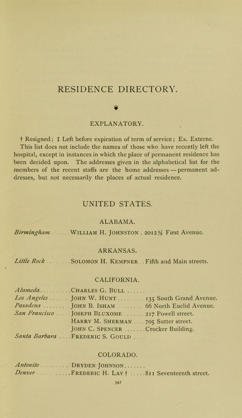 RESIDENCE DIRECTORY. EXPLANATORY. t Resigned; t Left before expiration of term of service ; Ex. Externe. This list does not include the names of those who have recently left the hospital, except in instances in which the place of permanent residence has been decided upon. The addresses given in the alphabetical list for the members of the recent staffs are the home addresses — permanent ad- dresses, but not necessarily the places of actual residence. UNITED STATES. Birmingham ALABAMA. William H. Johnston . 2012^ First Avenue. Little Rock ARKANSAS. Solomon H. Kempner Fifth and Main streets. A laincda Los Angeles . . Pasadena .... San Francisco Santa Barbara CALIFORNIA. .Charles G. Bull John W. Hunt 135 South Grand Avenue. John B. Isham 66 North Euclid Avenue. Joseph Bluxome 217 Powell street. Harry M. Sherman ... 705 Sutter street. John C. Spencer Crocker Building. .Frederic S. Gould .... COLORADO. Antonito Dryden Johnson Denver Frederic H. LayJ 811 Seventeenth street.