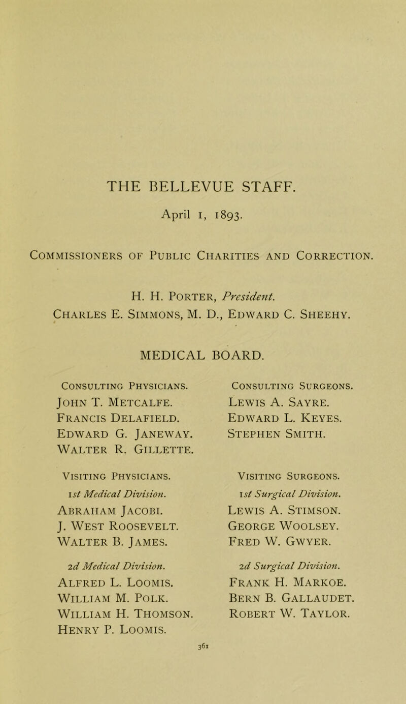 THE BELLEVUE STAFF. April I, 1893. Commissioners of Public Charities and Correction. H. H. Porter, President. Charles E. Simmons, M. D., Edward C. Sheehy. MEDICAL BOARD. Consulting Physicians. John T. Metcalfe. Francis Delafield. Edward G. Janeway. Walter R. Gillette. Visiting Physicians. 1st Medical Division. Abraham Jacobi. J. West Roosevelt. Walter B. James. id Medical Division. Alfred L. Loomis. William M. Polk. William H. Thomson. Henry P. Loomis. Consulting Surgeons. Lewis A. Sayre. Edward L. Keyes. Stephen Smith. Visiting Surgeons. ist Surgical Division. Lewis A. Stimson. George Woolsey. Fred W. Gwyer. id Surgical Division. Frank H. Markoe. Bern B. Gallaudet. Robert W. Taylor.