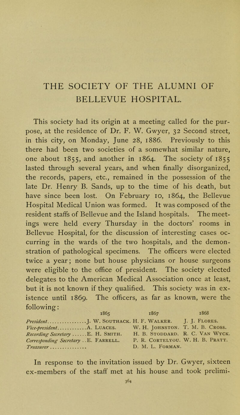 THE SOCIETY OF THE ALUMNI OF BELLEVUE HOSPITAL. This society had its origin at a meeting called for the pur- pose, at the residence of Dr. F. W. Gwyer, 32 Second street, in this city, on Monday, June 28, 1886. Previously to this there had been two societies of a somewhat similar nature, one about 1855, and another in 1864. The society of 1855 lasted through several years, and when finally disorganized, the records, papers, etc., remained in the possession of the late Dr. Henry B. Sands, up to the time of his death, but have since been lost. On February 10, 1864, the Bellevue Hospital Medical Union was formed. It was composed of the resident staffs of Bellevue and the Island hospitals. The meet- ings were held every Thursday in the doctors’ rooms in Bellevue Hospital, for the discussion of interesting cases oc- curring in the wards of the two hospitals, and the demon- stration of pathological specimens. The officers were elected twice a year; none but house physicians or house surgeons were eligible to the office of president. The society elected delegates to the American Medical Association once at least, but it is not known if they qualified. This society was in ex- istence until 1869. The officers, as far as known, were the following: 1865 1867 1868 President J. W. Southack. H. F. Walker. J. J. Flores. Vice-president A. LuACES. W. H. Johnston. T. M. B. Cross. Recording Secretary E. H. Smith. H. B. Stoddard. R. C. Van Wyck. Corresponding Secretary . Farrell. P. R. Cortelyou. W. H. B. Pratt. Treasurer D. M. L. Forman. In response to the invitation issued by Dr. Gwyer, sixteen ex-members of the staff met at his house and took prelimi-