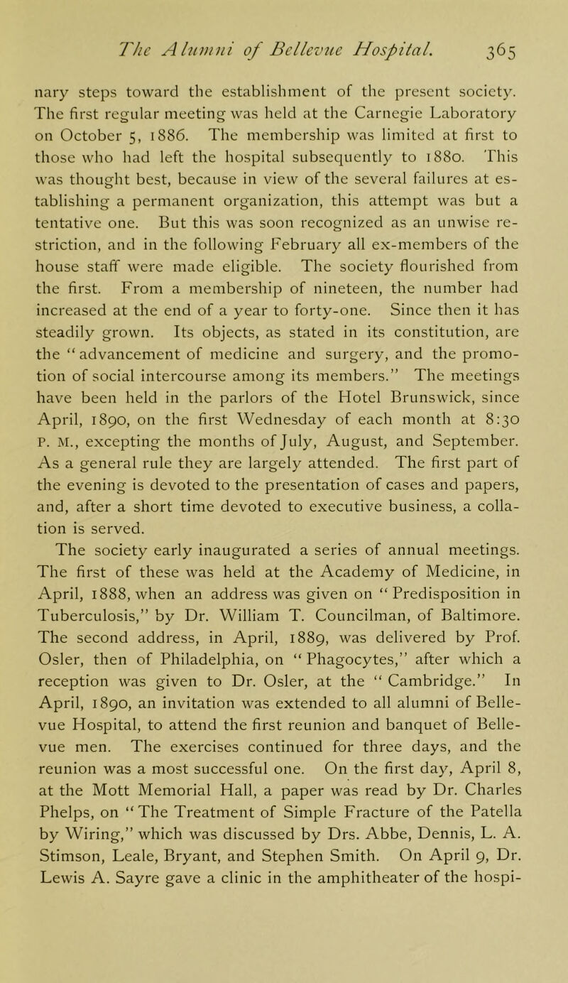 nary steps toward the establishment of the present society. The first regular meeting was held at the Carnegie Laboratory on October 5, 1886. The membership was limited at first to those who had left the hospital subsequently to 1880. This was thought best, because in view of the several failures at es- tablishing a permanent organization, this attempt was but a tentative one. But this was soon recognized as an unwise re- striction, and in the following February all ex-members of the house staff were made eligible. The society flourished from the first. From a membership of nineteen, the number had increased at the end of a year to forty-one. Since then it has steadily grown. Its objects, as stated in its constitution, are the “advancement of medicine and surgery, and the promo- tion of social intercourse among its members.” The meetings have been held in the parlors of the Hotel Brunswick, since April, 1890, on the first Wednesday of each month at 8:30 P. M., excepting the months of July, August, and September. As a general rule they are largely attended. The first part of the evening is devoted to the presentation of cases and papers, and, after a short time devoted to executive business, a colla- tion is served. The society early inaugurated a series of annual meetings. The first of these was held at the Academy of Medicine, in April, 1888, when an address was given on “Predisposition in Tuberculosis,” by Dr. William T. Councilman, of Baltimore. The second address, in April, 1889, was delivered by Prof. Osier, then of Philadelphia, on “ Phagocytes,” after which a reception was given to Dr. Osier, at the “ Cambridge.” In April, 1890, an invitation was extended to all alumni of Belle- vue Hospital, to attend the first reunion and banquet of Belle- vue men. The exercises continued for three days, and the reunion was a most successful one. On the first day, April 8, at the Mott Memorial Hall, a paper was read by Dr. Charles Phelps, on “The Treatment of Simple Fracture of the Patella by Wiring,” which was discussed by Drs. Abbe, Dennis, L. A. Stimson, Leale, Bryant, and Stephen Smith. On April 9, Dr. Lewis A. Sayre gave a clinic in the amphitheater of the hospi-